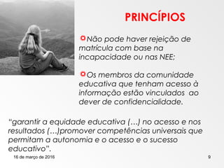 16 de março de 2016 9
PRINCÍPIOS
Não pode haver rejeição de
matrícula com base na
incapacidade ou nas NEE;
Os membros da comunidade
educativa que tenham acesso à
informação estão vinculados ao
dever de confidencialidade.
“garantir a equidade educativa (…) no acesso e nos
resultados (…)promover competências universais que
permitam a autonomia e o acesso e o sucesso
educativo”.
 