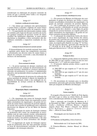 262                            DIÁRIO DA REPÚBLICA — I SÉRIE-A                                  N.o 15 — 18 de Janeiro de 2001

consideração na elaboração do projecto curricular da                                 Artigo 19.o
turma em que o referido aluno venha a ser integrado
                                                                      Grupos de docência e distribuição de serviço
no ano escolar subsequente.
                                                               1 — Por portaria do Ministro da Educação são reor-
                         Artigo 15.o                        ganizados os grupos de docência, por forma a corres-
                                                            ponder aos princípios orientadores da organização e da
            Conclusão e certificação do ensino básico
                                                            gestão do currículo constantes do presente diploma.
   1 — Aos alunos que concluam com aproveitamento              2 — Até à publicação da portaria a que se refere o
o ensino básico é passado o diploma do ensino básico        número anterior, a distribuição de serviço aos docentes
pelo órgão de direcção executiva da respectiva escola.      em cada escola deve obedecer a uma lógica de gestão
   2 — A requerimento dos interessados, podem, ainda,       integrada de recursos humanos, no respeito pelos prin-
ser emitidas, pelo órgão de direcção executiva da escola,   cípios orientadores da organização e da gestão do cur-
em qualquer momento do percurso escolar do aluno,           rículo constantes do presente diploma.
certidões das habilitações adquiridas, as quais podem          3 — A adequação da componente lectiva dos docen-
discriminar as disciplinas e áreas curriculares não dis-    tes à nova organização da carga horária dos alunos,
ciplinares concluídas e respectivos resultados de ava-      de acordo com o previsto nos anexos II e III ao presente
liação.                                                     diploma, é definida por despacho do Ministro da Edu-
                                                            cação, no respeito pelo disposto no artigo 77.o do Esta-
                         Artigo 16.o                        tuto da Carreira Docente, aprovado pelo Decreto-Lei
       Avaliação do desenvolvimento do currículo nacional   n.o 139-A/90, de 28 de Abril, na redacção que lhe foi
                                                            dada pelo Decreto-Lei n.o 1/98, de 2 de Janeiro.
   O desenvolvimento do currículo nacional, bem como
a aquisição pelos alunos das competências essenciais
e estruturantes nos diversos ciclos do ensino básico, é                              Artigo 20.o
objecto de avaliação, recorrendo a uma diversidade de
                                                                                  Produção de efeitos
técnicas e de instrumentos.
                                                               1 — O presente diploma produz efeitos no ano lectivo
                         Artigo 17.o                        de 2001-2002 no que respeita a todos os anos de esco-
                                                            laridade dos 1.o e 2.o ciclos do ensino básico.
                  Provas nacionais de aferição
                                                               2 — O presente diploma produz efeitos a partir do
   1 — As provas nacionais de aferição constituem um        ano lectivo de:
dos instrumentos de avaliação do desenvolvimento do
                                                                a) 2002-2003 no que respeita ao 7.o ano de esco-
currículo nacional e destinam-se a fornecer informação
                                                                   laridade;
relevante aos professores, às escolas e à administração
                                                                b) 2003-2004 no que respeita ao 8.o ano de esco-
educativa, não produzindo efeitos na progressão escolar
                                                                   laridade;
dos alunos.
                                                                c) 2004-2005 no que respeita ao 9.o ano de esco-
   2 — O enquadramento do processo de realização das
                                                                   laridade.
provas nacionais de aferição é objecto de despacho do
Ministro da Educação, sendo a sua realização da res-
ponsabilidade de serviços centrais do Ministério da           3 — Os mecanismos de transição para os desenhos
Educação.                                                   curriculares aprovados pelo presente diploma são defi-
                                                            nidos por despacho do Ministro da Educação.
                      CAPÍTULO IV
            Disposições finais e transitórias                                        Artigo 21.o
                                                                                  Norma revogatória
                         Artigo 18.o
                    Formação de professores                   É revogado o Decreto-Lei n.o 286/89, de 29 de Agosto,
                                                            em tudo o que se refere ao ensino básico, de acordo
   1 — Na organização dos cursos de formação inicial        com a calendarização definida no artigo anterior.
de professores do ensino básico são respeitados os prin-
cípios orientadores da organização e da gestão do cur-         Visto e aprovado em Conselho de Ministros de 2
rículo do ensino básico constantes do presente diploma,     de Novembro de 2000. — Jorge Paulo Sacadura Almeida
de acordo com os perfis de qualificação para a docência     Coelho — Guilherme d’Oliveira Martins — Joaquim
decorrentes do disposto na Lei de Bases do Sistema          Augusto Nunes Pina Moura — Eduardo Luís Barreto
Educativo.                                                  Ferro Rodrigues — Augusto Ernesto Santos
   2 — A organização de acções de formação contínua         Silva — Alberto de Sousa Martins.
de professores deve tomar em consideração as neces-
sidades reais de cada contexto escolar, nomeadamente               Promulgado em 6 de Janeiro de 2001.
através da utilização de modalidades de formação cen-
tradas na escola e nas práticas profissionais, e dar uma      Publique-se.
particular atenção às áreas curriculares não discipli-        O Presidente da República, JORGE SAMPAIO.
nares.
   3 — A organização de acções de formação especia-                Referendado em 11 de Janeiro de 2001.
lizada de professores deve dar uma particular atenção
às áreas de desenvolvimento curricular, de supervisão        O Primeiro-Ministro, António Manuel de Oliveira
pedagógica e de orientação educativa.                       Guterres.
 