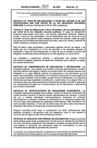 DECRETO NÚMERo.-- "- 0019 DE 2012 HOJA No 10
"Por el cual se dictan nonnas para suprimir o refonnar regulaciones, procedimientos y trámites
innecesarios existentes en la Administración Pública".
ARTICULO 27. PAGO DE OBLIGACIONES A FAVOR DEL ESTADO O DE LOS
PARTICULARES QUE POR VIRTUD DE LA LEY RECAUDEN RECURSOS
PÚBLICOS. El artículo 4 del Decreto 2150 de 1995, quedará así:
"Artículo 4. Pago de obligaciones a favor del Estado o de los particulares que
por virtud de la ley recauden recursos públicos. El pago de obligaciones
dinerarias relacionadas, entre otros, con tributos, estampillas, derechos, regalías,
multas, a favor de las autoridades o de los particulares que por virtud de la ley
recauden recursos públicos podrá realizarse a través de cualquier medio de pago,
incluyendo las transferencias electrónicas de fondos, abono en cuenta y sistemas de
crédito mediante la utilización de tarjetas.
Para tal efecto, tales autoridades y particulares deberán difundir las tablas y las
tarifas que con fundamento en la ley les permitan a los deudores efectuar la
liquidación y pago de tales obligaciones. En caso de que la entidad incumpla esta
obligación, el particular podrá cancelarla en el mes siguiente a su vencimiento.
Las entidades y organismos públicos y particulares que prestan función
administrativa deberán adelantar las gestiones necesarias para viabilizar los pagos
por medios electrónicos".
ARTICULO 28. COMPROBANTES DE DESCUENTOS Y RETENCIONES. Las
entidades públicas y las privadas que cumplan funciones administrativas o presten
servicios públicos que paguen o abonen en cuenta a favor de cualquier persona una
obligación a su cargo deberán certificar los descuentos o las retenciones que le
hayan sido practicados al beneficiario con indicación precisa de la norma legal con
que se haya procedido. Para tal efecto, podrán enviar la certificación a la dirección
electrónica que haya registrado el beneficiario e implementar en su página Web, un
mecanismo para que exclusivamente los beneficiarios puedan consultar y descargar
los comprobantes de pago con la discriminación de los descuentos y retenciones
que le fueron practicados.
ARTICULO 29. CERTIFICACIONES DE INDICADORES ECONOMICOS. Las
entidades legalmente obligadas para el efecto, surtirán el trámite de certificación del
interés bancario corriente, la tasa de cambio representativa del mercado, el precio
del oro, y demás indicadores macroeconómicos requeridos en procesos
administrativos o judiciales, mediante su publicación en su respectiva página web,
una vez hayan sido expedidas las respectivas certificaciones. Esta información, así
como los datos históricos, mínimo de los últimos diez (10) años, debe mantenerse a
disposición del público en la web para consulta permanente.
Ninguna autoridad podrá exigir la presentación de estas certificaciones para
adelantar procesos o actuaciones ante sus despachos, para lo cual bastará la
consulta que se haga a la web de la entidad que certifica.
ARTICULO 30. DENUNCIA POR PÉRDIDA DE DOCUMENTOS: Ninguna autoridad
administrativa podrá exigir la presentación de denuncia por pérdida de documentos
con el fin de tramitar la expedición del duplicado o remplazo correspondiente, para lo
cual bastará la afirmación del peticionario sobre tal circunstancia, la cual se
entenderá efectuada bajo la gravedad del juramento.
Lo previsto en el presente artículo no aplicará a los documentos de identificación de
los miembros de la fuerza pública y de los cuerpos de seguridad del Estado.
 