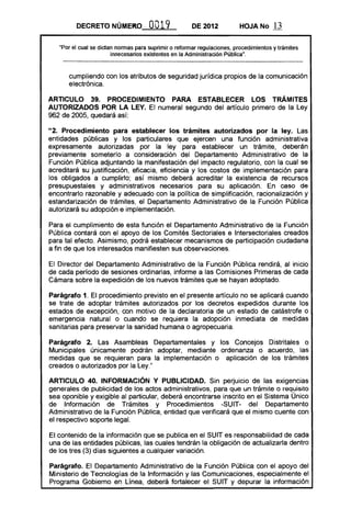 DECRETO NÚMEKO, OO19 DE 2012 HOJA No 13
"Por el cual se dictan normas para suprimir o reformar regulaciones. procedimientos y trámites
innecesarios existentes en la Administración Pública".
cumpliendo con los atributos de seguridad jurídica propios de la comunicación
electrónica.
ARTICULO 39. PROCEDIMIENTO PARA ESTABLECER LOS TRÁMITES
AUTORIZADOS POR LA LEY. El numeral segundo del artículo primero de la Ley
962 de 2005, quedará así:
"2. Procedimiento para establecer los trámites autorizados por la ley. Las
entidades públicas y los particulares que ejercen una función administrativa
expresamente autorizadas por la ley para establecer un trámite, deberán
previamente someterlo a consideración del Departamento Administrativo de la
Función Pública adjuntando la manifestación del impacto regulatorio, con la cual se
acreditará su justificación, eficacia, eficiencia y los costos de implementación para
los obligados a cumplirlo; así mismo deberá acreditar la existencia de recursos
presupuestales y administrativos necesarios para su aplicación. En caso de
encontrarlo razonable y adecuado con la política de simplificación, racionalización y
estandarización de trámites, el Departamento Administrativo de la Función Pública
autorizará su adopción e implementación.
Para el cumplimiento de esta función el Departamento Administrativo de la Función
Pública contará con el apoyo de los Comités Sectoriales e Intersectoriales creados
para tal efecto. Asimismo, podrá establecer mecanismos de participación ciudadana
a fin de que los interesados manifiesten sus observaciones.
El Director del Departamento Administrativo de la Función Pública rendirá, al inicio
de cada período de sesiones ordinarias, informe a las Comisiones Primeras de cada
Cámara sobre la expedición de los nuevos trámites que se hayan adoptado.
Parágrafo 1. El procedimiento previsto en el presente artículo no se aplicará cuando
se trate de adoptar trámites autorizados por los decretos expedidos durante los
estados de excepción, con motivo de la declaratoria de un estado de catástrofe o
emergencia natural o cuando se requiera la adopción inmediata de medidas
sanitarias para preservar la sanidad humana o agropecuaria.
Parágrafo 2. Las Asambleas Departamentales y los Concejos Distritales o
Municipales únicamente podrán adoptar, mediante ordenanza o acuerdo, las
medidas que se requieran para la implementación o aplicación de los trámites
creados o autorizados por la Ley."
AR1"ICULO 40. INFORMACiÓN Y PUBLICIDAD. Sin perjuicio de las exigencias
generales de publicidad de los actos administrativos, para que un trámite o requisito
sea oponible y exigible al particular, deberá encontrarse inscrito en el Sistema Único
de Información de Trámites y Procedimientos -SUIT- del Departamento
Administrativo de la Función Pública, entidad que verificará que el mismo cuente con
el respectivo soporte legal.
El contenido de la información que se publica en el SUIT es responsabilidad de cada
una de las entidades públicas, las cuales tendrán la obligación de actualizarla dentro
de los tres (3) días siguientes a cualquier variación.
Parágrafo. El Departamento Administrativo de la Función Pública con el apoyo del
Ministerio de Tecnologías de la Información y las Comunicaciones, especialmente el
Programa Gobierno en Línea, deberá fortalecer el SUIT y depurar la información
 