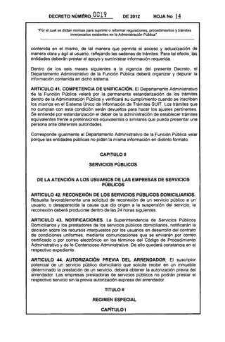 DECRETO NÚMI!RO OO19 DE 2012 HOJA No 14
"Por el cual se dictan normas para suprimir o reformar regulaciones, procedimientos y trámites
innecesarios existentes en la Administración Pública".
contenida en el mismo, de tal manera que permita el acceso y actualización de
manera clara y ágil al usuario, reflejando las cadenas de trámites. Para tal efecto, las
entidades deberán prestar el apoyo y suministrar información requerida.
Dentro de los seis meses siguientes a la vigencia del presente Decreto, el
Departamento Administrativo de la Función Pública deberá organizar y depurar la
información contenida en dicho sistema.
ARTICULO 41. COMPETENCIA DE UNIFICACiÓN. El Departamento Administrativo
de la Función Pública velará por la permanente estandarización de los trámites
dentro de la Administración Pública y verificará su cumplimiento cuando se inscriban
los mismos en el Sistema Único de Información de Trámites SUIT. Los trámites que
no cumplan con esta condición serán devueltos para hacer los ajustes pertinentes.
Se entiende por estandarización el deber de la administración de establecer trámites
equivalentes frente a pretensiones equivalentes o similares que pueda presentar una
persona ante diferentes autoridades.
Corresponde igualmente al Departamento Administrativo de la Función Pública velar
porque las entidades públicas no pidan la misma información en distinto formato.
CAPITULO 11

SERVICIOS PÚBLICOS 

DE LA ATENCiÓN A LOS USUARIOS DE LAS EMPRESAS DE SERVICIOS 

PÚBLICOS 

ARTICULO 42. RECONEXIÓN DE LOS SERVICIOS PÚBLICOS DOMICILIARIOS.
Resuelta favorablemente una solicitud de reconexión de un servicio público a un
usuario, o desaparecida la causa que dio origen a la suspensión del servicio, la
reconexión deberá producirse dentro de las 24 horas siguientes.
ARTICULO 43. NOTIFICACIONES. La Superintendencia de Servicios Públicos
Domiciliarios y los prestadores de los servicios públicos domiciliarios, notificarán la
decisión sobre los recursos interpuestos por los usuarios en desarrollo del contrato
de condiciones uniformes, mediante comunicaciones que se enviarán por correo
certificado o por correo electrónico en los términos del Código de Procedimiento
Administrativo y de lo Contencioso Administrativo. De ello quedará constancia en el
respectivo expediente.
ARTICULO 44. AUTORIZACiÓN PREVIA DEL ARRENDADOR. El suscriptor
potencial de un servicio público domiciliario que solicite recibir en un inmueble
determinado la prestación de un servicio, deberá obtener la autorización previa del
arrendador. Las empresas prestadoras de servicios públicos no podrán prestar el
respectivo servicio sin la previa autorización expresa del arrendador.
TITULO 11
REGIMEN ESPECIAL
CAPíTULO I
 