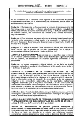 DECRETO NÚMERO." 0019 DE 2012 HOJA No 16
"Por el cual se dictan normas para suprimir o reformar regulaciones, procedimientos y trámites
innecesarios existentes en la Administración Pública".
La no constitución de la ventanilla única impedirá a las sociedades de gestión
colectiva realizar recaudo por la administración de los derechos de sus socios en
establecimientos de comercio.
Parágrafo 1. Mientras entre en funcionamiento la ventanilla única recaudadora, las
licencias y pagos se obtendrán y realizaran a través de las entidades recaudadoras
constituidas conforme lo dispone el artículo 27 de la Ley 44 de 1993, las Sociedades
de Gestión Colectiva, las Asociaciones de Titulares y los Titulares Individuales,
según corresponda.
Parágrafo 2. En el evento de que se constituya una sociedad para el manejo de la
ventanilla única recaudadora estará sujeta a la inspección y vigilancia de la
Dirección Nacional de Derecho de Autor de conformidad con los artículos 53 a 63 del
Decreto 3942 del 2010.
Parágrafo 3. El pago a la ventanilla única recaudadora de que trata este artículo
hará presumir que el usuario ha cumplido integralmente con la obligación
contemplada en el literal c) del artículo 2 de la ley 232 de 1995.
ARTíCULO 48. LISTA DE TARIFAS. la sociedad que se constituya para el manejo
de la ventanilla única recaudadora acordará la lista de tarifas para vigencias anuales
con los gremios, las asociaciones de usuarios legalmente constituidas o los
particulares.
Parágrafo. la entidad recaudadora deberá publicar en un diario de amplia
circulación nacional y en su página web, el listado de tarifas anuales a más tardar el
1 de febrero de cada año.
ARTíCULO 49. CONSULTA DE LA INFORMACiÓN CENSAL DE lAS
COMUNIDADES Y AUTORIDADES INDíGENAS. Para los efectos del numeral 8 del
artículo 13 del Decreto 2893 de 2011, la Dirección de Asuntos Indígenas, Rom y
Minorías del Ministerio del Interior, a más tardar el 10
de enero de 2013, cargará en
línea la información censal de población de comunidades y de los resguardos
indígenas y las comunidades reconocidas, de las autoridades tradicionales
indígenas reconocidas por la respectiva comunidad y de las asociaciones de
autoridades tradicionales o cabildos indígenas y su actualización, en IJn programa o
base de datos que pueda ser consultada por todas las autoridades que cumplan
funciones respecto de las citadas comunidades y autoridades indígenas.
El Ministerio de las Tecnologías de la Información y de las Comunicaciones, a través
del Programa Gobierno en Línea, apoyará el desarrollo tecnológico del programa o
base de datos que se refiere el presente artículo.
ARTICULO 50. REPRESENTACiÓN DE PERSONAS JURíDICAS EXTRANJERAS
Y ORGANIZACIONES NO GUBERNAMENTALES SIN ÁNIMO DE lUCRO. El
artículo 48 del Código de Procedimiento Civil, quedará así:
uArtículo 48. Representación de personas jurídicas extranjeras y
organizaciones no gubernamentales sin ánimo de lucro. las personas jurídicas
extranjeras de derecho privado y las organizaciones no gubernamentales extranjeras
sin ánimo de lucro, con domicilio en el exterior, que establezcan negocios
permanentes o deseen desarrollar su objeto social en Colombia, deberán constituir
 