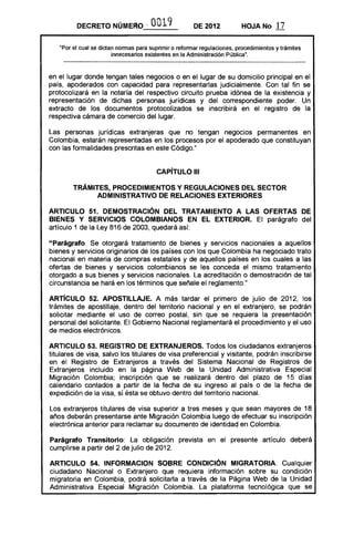 DECRETO NÚMERO - 0019 DE 2012 HOJANo 17
"Por el cual se dictan nonnas para suprimir o refonnar regulaciones, procedimientos y trámites
innecesarios existentes en la Administración Pública".
en el lugar donde tengan tales negocios o en el lugar de su domicilio principal en el
país, apoderados con capacidad para representarlas judicialmente. Con tal fin se
protocolizará en la notaría del respectivo circuito prueba idónea de la existencia y
representación de dichas personas jurídicas y del correspondiente poder. Un
extracto de los documentos protocolizados se inscribirá en el registro de la
respectiva cámara de comercio del lugar.
Las personas jurídicas extranjeras que no tengan negocios permanentes en
Colombia, estarán representadas en los procesos por el apoderado que constituyan
con las formalidades prescritas en este Código."
CAPíTULO 111

TRÁMITES, PROCEDIMIENTOS Y REGULACIONES DEL SECTOR 

ADMINISTRATIVO DE RELACIONES EXTERIORES 

ARTICULO 51. DEMOSTRACiÓN DEL TRATAMIENTO A LAS OFERTAS DE
BIENES Y SERVICIOS COLOMBIANOS EN EL EXTERIOR. El parágrafo del
artículo 1 de la Ley 816 de 2003, quedará así:
"Parágrafo. Se otorgará tratamiento de bienes y servicios nacionales a aquellos
bienes y servicios originarios de los países con los que Colombia ha negociado trato
nacional en materia de compras estatales y de aquellos países en los cuales a las
ofertas de bienes y servicios colombianos se les conceda el mismo tratamiento
otorgado a sus bienes y servicios nacionales. La acreditación o demostración de tal
circunstancia se hará en los términos que señale el reglamento."
ARTíCULO 52. APOSTILLAJE. A más tardar el primero de julio de 2012, los
trámites de apostillaje, dentro del territorio nacional y en el extranjero, se podrán
solicitar mediante el uso de correo postal, sin que se requiera la presentación
personal del solicitante. El Gobierno Nacional reglamentará el procedimiento y el uso
de medios electrónicos.
ARTICULO 53. REGISTRO DE EXTRANJEROS. Todos los ciudadanos extranjeros
titulares de visa, salvo los titulares de visa preferencial y visitante, podrán inscribirse
en el Registro de Extranjeros a través del Sistema Nacional de Registros de
Extranjeros incluido en la página Web de la Unidad Administrativa Especial
Migración Colombia; inscripción que se realizará dentro del plazo de 15 días
calendario contados a partir de la fecha de su ingreso al país o de la fecha de
expedición de la visa, sí ésta se obtuvo dentro del territorio nacional.
Los extranjeros titulares de visa superior a tres meses y que sean mayores de 18
años deberán presentarse ante Migración Colombia luego de efectuar su inscripción
electrónica anterior para reclamar su documento de identidad en Colombia.
Parágrafo Transitorio: La obligación prevista en el presente artículo deberá
cumplirse a partir del 2 de julio de 2012.
ARTICULO 54. INFORMACION SOBRE CONDICiÓN MIGRATORIA. Cualquier
ciudadano Nacional o Extranjero que requiera información sobre su condición
migratoria en Colombia, podrá solicitarla a través de la Página Web de la Unidad
Administrativa Especial Migración Colombia. La plataforma tecnológica que se
 