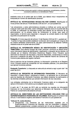 DECRETO NÚMERO' OO19 DE 2012 HOJA No 20
"Por el cual se dictan normas para suprimir o reformar regulaciones, procedimientos y trámites
innecesarios existentes en la Administración Pública".
mediante aviso en el portal web de la DIAN, que deberá incluir mecanismos de
búsqueda por número de identificación personaL"
ARTíCULO 62. NOTIFICACIONES DEVUELTAS POR CORREO. Modifíquese el
inciso primero del artículo 18 del Decreto 2245 de 2011, el cual quedará así:
"Las actuaciones y actos administrativos enviados a notificar por correo que por
cualquier razón sean devueltas, serán notificadas mediante aviso en el portal web de
la DIAN, la notificación se entenderá surtida para efectos de los términos de la
administración, en la primera fecha de introducción al correo, pero para el
responsable, el término para responder o impugnar se contará desde el día hábil
siguiente a la publicación en el portal.
Parágrafo. El inciso segundo del artículo 13 del Decreto 2245 de 2011, quedará así:
"Cuando no haya sido posible establecer la dirección del investigado por ninguno de
los medios señalados anteriormente, los actos administrativos se deberán notificar
mediante aviso en el portal web de la DIAN."
ARTíCULO 63. INFORMACiÓN BÁSICA DE IDENTIFICACiÓN Y UBICACiÓN
TRIBUTARIA. Para efectos fiscales del orden nacional y territorial se deberá tener
como información básica de identificación, clasificación y ubicación de los clientes, la
utilizada por el Sistema Informático Electrónico Registro Único Tributario que
administra la Dirección de Impuestos y Aduanas Nacionales, conservando la misma
estructura y validación de datos. De igual manera deberán hacerlo las Cámaras de
Comercio para efectos del registro mercantil.
Para el ejercicio de las funciones públicas, la información contenida en el Registro
Único Tributario podrá ser compartida con las entidades públicas y los particulares
que ejerzan funciones públicas.
Parágrafo Transitorio: Lo dispuesto en este artículo entrará a regir a partir del 1 de
enero de 2013.
ARTICULO 64. REPORTES DE INFORMACION FINANCIERA. El Ministerio de
Hacienda y Crédito Público, coordinará el diseño y la aplicación de un formulario
para los reportes de información financiera, que deben presentar los particulares a
las distintas entidades públicas que soliciten información de esa naturaleza.
Las entidades solicitantes de la información financiera están en la obligación de
aplicar el formulario o formularios que se adopten para tal efecto.
A partir del 10
de enero de 2013 sólo se recibirán los reportes de información
financiera en los formularios que determine el Ministerio de Hacienda y Crédito
Público en cumplimiento del presente artículo.
ARTICULO 65. DIRECTORES DE lAS INSTITUCIONES VIGilADAS POR lA
SUPERINTENDENCIA FINANCIERA DE COLOMBIA. Modifíquese el numeral 3 del
artículo 73 del Estatuto Orgánico del Sistema Financiero el cual quedará así:
"Artículo 73. Junta directiva.
3. 	 Obligaciones. Los directores de las instituciones vigiladas por la
Superintendencia Financiera de Colombia, una vez nombrados o elegidos,
deberán posesionarse y prestar juramento por el cual se obliguen, mientras
 