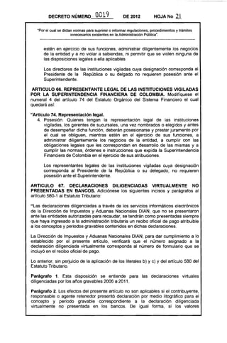DECRETO NÚMEtU> . OO19 DE 2012 HOJA No 21
"Por el cual se dictan normas para suprimir o reformar regulaciones, procedimientos y trámites
innecesarios existentes en la Administración Pública".
estén en ejercicio de sus funciones, administrar diligentemente los negocios
de la entidad yana violar a sabiendas, ni permitir que se violen ninguna de
las disposiciones legales a ella aplicables
Los directores de las instituciones vigiladas cuya designación corresponda al
Presidente de la República o su delgado no requieren posesión ante el
Superintendente.
ARTICULO 66. REPRESENTANTE LEGAL DE LAS INSTITUCIONES VIGILADAS
POR LA SUPERINTENDENCIA FINANCIERA DE COLOMBIA. Modifíquese el
numeral 4 del artículo 74 del Estatuto Orgánico del Sistema Financiero el cual
quedará así:
"Artículo 74. Representación legal.
4. 	 Posesión. Quienes tengan la representación legal de las instituciones
vigiladas, los gerentes de sucursales, una vez nombrados o elegidos y antes
de desempeñar dicha función, deberán posesionarse y prestar juramento por
el cual se obliguen, mientras estén en el ejercicio de sus funciones, a
administrar diligentemente los negocios de la entidad, a cumplir con las
obligaciones legales que les correspondan en desarrollo de las mismas y a
cumplir las normas, órdenes e instrucciones que expida la Superintendencia
Financiera de Colombia en el ejercicio de sus atribuciones.
Los representantes legales de las instituciones vigiladas cuya designación
corresponda al Presidente de la República o su delegado, no requieren
posesión ante el Superintendente.
ARTICULO 67. DECLARACIONES DILIGENCIADAS VIRTUALMENTE NO
PRESENTADAS EN BANCOS. Adiciónese los siguientes incisos y parágrafos al
artículo 580-1 al Estatuto Tributario:
"Las declaraciones diligenciadas a través de los servicios informáticos electrónicos
de la Dirección de Impuestos y Aduanas Nacionales DIAN, que no se presentaron
ante las entidades autorizadas para recaudar, se tendrán como presentadas siempre
que haya ingresado a la administración tributaria un recibo oficial de pago atribuible
a los conceptos y periodos gravables contenidos en dichas declaraciones.
La Dirección de Impuestos y Aduanas Nacionales DIAN, para dar cumplimiento a lo
establecido por el presente artículo, verificará que el número asignado a la
declaración diligenciada virtualmente corresponda al número de formulario que se
incluyó en el recibo oficial de pago.
Lo anterior, sin perjuicio de la aplicación de los literales b) y c) y del artículo 580 del
Estatuto Tributario.
Parágrafo 1. Esta disposición se entiende para las declaraciones virtuales
diligenciadas por los años gravables 2006 a 2011.
Parágrafo 2. Los efectos del presente artículo no son aplicables si el contribuyente,
responsable o agente retenedor presentó declaración por medio litográfico para el
concepto y periodo gravable correspondiente a la declaración diligenciada
virtualmente no presentada en los bancos. De igual forma, si los valores
 