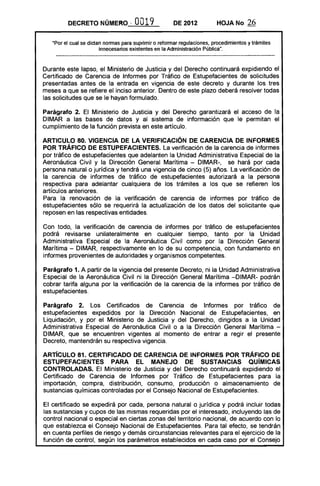 DECRETO NÚMERO, 0019 DE 2012 HOJA No 26
"Por el cual se dictan normas para suprimir o reformar regulaciones, procedimientos y trámites
innecesarios existentes en la Administración Pública".
Durante este lapso, el Ministerio de Justicia y del Derecho continuará expidiendo el
Certificado de Carencia de Informes por Tráfico de Estupefacientes de solicitudes
presentadas antes de la entrada en vigencia de este decreto y durante los tres
meses a que se refiere el inciso anterior. Dentro de este plazo deberá resolver todas
las solicitudes que se le hayan formulado.
Parágrafo 2. El Ministerio de Justicia y del Derecho garantizará el acceso de la
DIMAR a las bases de datos y al sistema de información que le permitan el
cumplimiento de la función prevista en este artículo.
ARTICULO 80. VIGENCIA DE LA VERIFICACiÓN DE CARENCIA DE INFORMES
POR TRÁFICO DE ESTUPEFACIENTES. La verificación de la carencia de informes
por tráfico de estupefacientes que adelanten la Unidad Administrativa Especial de la
Aeronáutica Civil y la Dirección General Marítima - DIMAR-, se hará por cada
persona natural o jurídica y tendrá una vigencia de cinco (5) años. La verificación de
la carencia de informes de tráfico de estupefacientes autorizará a la persona
respectiva para adelantar cualquiera de los trámites a los que se refieren los
artículos anteriores.
Para la renovación de la verificación de carencia de informes por tráfico de
estupefacientes sólo se requerirá la actualización de los datos del solicitante que
reposen en las respectivas entidades.
Con todo, la verificación de carencia de informes por tráfico de estupefacientes
podrá revisarse unilateralmente en cualquier tiempo, tanto por la Unidad
Administrativa Especial de la Aeronáutica Civil como por la Dirección General
Marítima - DIMAR, respectivamente en lo de su competencia, con fundamento en
informes provenientes de autoridades y organismos competentes.
Parágrafo 1. A partir de la vigencia del presente Decreto, ni la Unidad Administrativa
Especial de la Aeronáutica Civil ni la Dirección General Marítima -DIMAR- podrán
cobrar tarifa alguna por la verificación de la carencia de la informes por tráfico de
estupefacientes.
Parágrafo 2. Los Certificados de Carencia de Informes por tráfico de
estupefacientes expedidos por la Dirección Nacional de Estupefacientes, en
Liquidación, y por el Ministerio de Justicia y del Derecho, dirigidos a la Unidad
Administrativa Especial de Aeronáutica Civil o a la Dirección General Marítima ­
DIMAR, que se encuentren vigentes al momento de entrar a regir el presente
Decreto, mantendrán su respectiva vigencia.
ARTíCULO 81. CERTIFICADO DE CARENCIA DE INFORMES POR TRÁFICO DE
ESTUPEFACIENTES PARA EL MANEJO DE SUSTANCIAS QUíMICAS
CONTROLADAS. El Ministerio de Justicia y del Derecho continuará expidiendo el
Certificado de Carencia de Informes por Tráfico de Estupefacientes para la
importación, compra, distribución, consumo, producción o almacenamiento de
sustancias químicas controladas por el Consejo Nacional de Estupefacientes.
El certificado se expedirá por cada, persona natural o jurídica y podrá incluir todas
las sustancias y cupos de las mismas requeridas por el interesado, incluyendo las de
control nacional o especial en ciertas zonas del territorio nacional, de acuerdo con lo
que establezca el Consejo Nacional de Estupefacientes. Para tal efecto, se tendrán
en cuenta perfiles de riesgo y demás circunstancias relevantes para el ejercicio de la
función de control, según los parámetros establecidos en cada caso por el Consejo
 