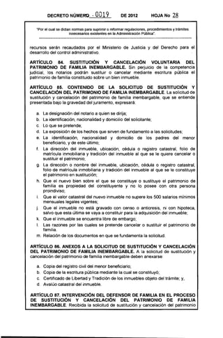 DECRETO NÚMERO. ~'0019 DE 2012 HOJA No 28
"Por el cual se dictan normas para suprimir o reformar regulaciones, procedimientos y trámites
innecesarios existentes en la Administración Pública".
recursos serán recaudados por el Ministerio de Justicia y del Derecho para el
desarrollo del control administrativo.
AR"rícUlO 84. SUSTITUCiÓN Y CANCELACiÓN VOLUNTARIA DEL
PATRIMONIO DE FAMILIA INEMBARGABLE. Sin perjuicio de la competencia
judicial, los notarios podrán sustituir o cancelar mediante escritura pública el
patrimonio de familia constituido sobre un bien inmueble.
ARTíCULO 8S. CONTENIDO DE lA SOLICITUD DE SUSTITUCiÓN Y
CANCELACiÓN DEL PATRIMONIO DE FAMILIA INEMBARGABLE. La solicitud de
sustitución y cancelación del patrimonio de familia inembargable, que se entiende
presentada bajo la gravedad del juramento, expresará:
a. La designación del notario a quien se dirija;
b. La identificación, nacionalidad y domicilio del solicitante;
c. Lo que se pretende;
d. La exposición de los hechos que sirven de fundamento a las solicitudes;
e. La identificación, nacionalidad y domicilio de los padres del menor
beneficiario, y de este último;
f. La dirección del inmueble, ubicación, cédula o registro catastral, folio de
matrícula inmobiliaria y tradición del inmueble al que se le quiere cancelar o
sustituir el patrimonio;
g. La dirección o nombre del inmueble, ubicación, cédula o registro catastral,
folio de matrícula inmobiliaria y tradición del inmueble al que se le constituye
el patrimonio en sustitución;
h. Que el nuevo bien sobre el que se constituye o sustituye el patrimonio de
familia es propiedad del constituyente y no lo posee con otra persona
proindiviso;
i. Que el valor catastral del nuevo inmueble no supere los 500 salarios mínimos
mensuales legales vigentes;
j. Que el inmueble no está gravado con censo o anticresis, ni con hipoteca,
salvo que esta última se vaya a constituir para la adquisición del inmueble;
k. Que el inmueble se encuentra libre de embargo;
1.	 Las razones por las cuales se pretende cancelar o sustituir el patrimonio de
familia.
m. 	Relación de los documentos en que se fundamenta la solicitud.
ARTíCULO 86. ANEXOS A lA SOLICITUD DE SUSTITUCiÓN Y CANCELACiÓN
DEL PATRIMONIO DE FAMILIA INEMBARGABLE. A la solicitud de sustitución y
cancelación del patrimonio de familia inembargable deben anexarse:
a. 	 Copia del registro civil del menor beneficiario;
b. 	 Copia de la escritura pública mediante la cual se constituyó;
c. 	 Certificado de Libertad y Tradición de los inmuebles objeto del trámite; y,
d. 	 Avalúo catastral del inmueble.
ARTíCULO 87. INTERVENCiÓN DEL DEFENSOR DE FAMILIA EN El PROCESO
DE SUSTITUCiÓN Y CANCELACiÓN DEL PATRIMONIO DE FAMILIA
INEMBARGABLE. Recibida la solicitud de sustitución y cancelación del patrimonio
 