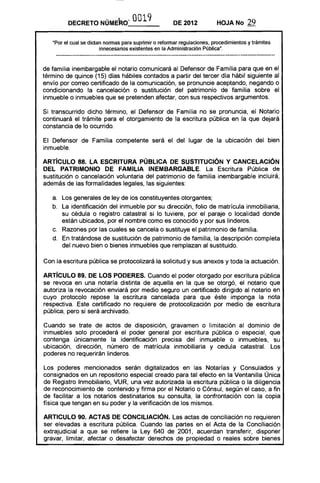 DECRETO NÚME~O" 0019 DE 2012 HOJA No 29
"Por el cual se dictan normas para suprimir o reformar regulaciones, procedimientos y trámites
innecesarios existentes en la Administración Pública".
de familia inembargable el notario comunicará al Defensor de Familia para que en el
término de quince (15) días hábiles contados a partir del tercer día hábil siguiente al
envío por correo certificado de la comunicación, se pronuncie aceptando, negando o
condicionando la cancelación o sustitución del patrimonio de familia sobre el
inmueble o inmuebles que se pretenden afectar, con sus respectivos argumentos.
Si transcurrido dicho término, el Defensor de Familia no se pronuncia, el Notario
continuará el trámite para el otorgamiento de la escritura pública en la que dejará
constancia de lo ocurrido.
El Defensor de Familia competente será el del lugar de la ubicación del bien
inmueble.
ARTíCULO 88. lA ESCRITURA PÚBLICA DE SUSTITUCiÓN Y CANCELACiÓN
DEL PATRIMONIO DE FAMILIA INEMBARGABLE. La Escritura Pública de
sustitución o cancelación voluntaria del patrimonio de familia inembargable incluirá,
además de las formalidades legales, las siguientes:
a. 	 Los generales de ley de los constituyentes otorgantes;
b. 	 La identificación del inmueble por su dirección, folio de matrícula inmobiliaria,
su cédula o registro catastral si lo tuviere, por el paraje o localidad donde
están ubicados, por el nombre como es conocido y por sus linderos.
c. 	 Razones por las cuales se cancela o sustituye el patrimonio de familia.
d. 	 En tratándose de sustitución de patrimonio de familia, la descripción completa
del nuevo bien o bienes inmuebles que remplazan al sustituido.
Con la escritura pública se protOCOlizará la solicitud y sus anexos y toda la actuación.
ARTíCULO 89. DE lOS PODERES. Cuando el poder otorgado por escritura pública
se revoca en una notaría distinta de aquella en la que se otorgó, el notario que
autoriza la revocación enviará por medio seguro un certificado dirigido al notario en
cuyo protocolo repose la escritura cancelada para que éste imponga la nota
respectiva. Este certificado no requiere de protocolización por medio de escritura
pública, pero si será archivado..
Cuando se trate de actos de disposición, gravamen o limitación al dominio de
inmuebles solo procederá el poder general por escritura pública o especial, que
contenga únicamente la identificación precisa del inmueble o inmuebles, su
ubicación, dirección, número de matrícula inmobiliaria y cedula catastral. Los
poderes no requerirán linderos.
Los poderes mencionados serán digitalizados en las Notarías y Consulados y
consignados en un repositorio especial creado para tal efecto en la Ventanilla Única
de Registro Inmobiliario, VUR, una vez autorizada la escritura pública o la diligencia
de reconocimiento de contenido y firma por el Notario o Cónsul, según el caso, a fin
de facilitar a los notarios destinatarios su consulta, la confrontación con la copia
física que tengan en su poder y la verificación de los mismos.
ARTICULO 90. ACTAS DE CONCILIACiÓN. Las actas de conciliación no requieren
ser elevadas a escritura pública. Cuando las partes en el Acta de la Conciliación
extrajudicial a que se refiere la Ley 640 de 2001, acuerdan transferir, disponer
gravar, limitar, afectar o desafectar derechos de propiedad o reales sobre bienes
 