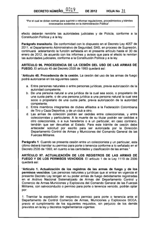 DECRETO NÚMERO 0019 DE 2012 HOJA No 31
"Por el cual se dictan normas para suprimir o reformar regulaciones, procedimientos y trámites
innecesarios existentes en la Administración Pública".
efecto deberán remitirle las autoridades judiciales y de Policía, conforme a la
Constitución Política y a la ley.
Parágrafo transitorio. De conformidad con lo dispuesto en el Decreto Ley 4057 de
2011, el Departamento Administrativo de Seguridad, DAS, en proceso de Supresión,
continuará adelantando la función señalada en el presente artículo hasta el 30 de
enero de 2012, de acuerdo con los informes y avisos que para el efecto le remitan
las autoridades judiciales, conforme a la Constitución Política y a la ley.
ARTíCULO 96. PROCEDENCIA DE LA CESiÓN DEL USO DE lAS ARMAS DE
FUEGO. El artículo 45 del Decreto 2535 de 1993 quedará así:
"Artículo 45. Procedencia de la cesión. La cesión del uso de las armas de fuego
podrá autorizarse en los siguientes casos:
a. 	 Entre personas naturales o entre personas jurídicas, previa autorización de la
autoridad competente;
b. 	 De una persona natural a una jurídica de la cual sea socio, o propietario de
una cuota parte, o de una persona jurídica a una persona natural la cual sea
socio o propietario de una cuota parte, previa autorización de la autoridad
competente;
c. 	 Entre miembros integrantes de clubes afiliados a la Federación Colombiana
de Tiro y Caza Deportiva, y de un club a otro;
d. 	 Las armas de colección podrán ser cedidas entre coleccionistas, y entre
coleccionistas y particulares. A la muerte de su titular podrán ser cedidas a
otro coleccionista, o a sus herederos o a un particular, en caso contrario,
tendrán que ser devueltas al Estado. Para este trámite de cesión debe
anteceder solicitud por escrito para ser autorizada por la Dirección
Departamento Control de Armas y Municiones del Comando General de las
Fuerzas Militares.
Parágrafo 1. Cuando se presente cesión entre un coleccionista y un particular, este
último deberá tramitar su permiso para porte o tenencia conforme a lo señalado en el
Decreto 2535 de 1993, en cuanto a las cantidades y clasificación de las armas."
ARTíCULO 97. ACTUALIZACiÓN DE lOS REGISTROS DE lAS ARMAS DE
FUEGO Y DE lOS PERMISOS VENCIDOS. El artículo 1 de la Ley 1119 de 2006
quedará así:
"Artículo 1. Actualización de los registros de las armas de fuego y de los
permisos vencidos. Las personas naturales y jurídicas que al entrar en vigencia el
presente Decreto Ley tengan en su poder armas de fuego debidamente registradas
en el Archivo Nacional Sistematizado de Armas del Departamento Control y
Comercio de Armas Municiones y Explosivos del Comando General de las Fuerzas
Militares, con salvoconducto o permiso para porte o tenencia vencido, podrán optar
por:
1. Tramitar la expedición del respectivo permiso para porte o tenencia ante el
Departamento de Control Comercio de Armas, Municiones y Explosivos DCCA,
previo el cumplimiento de los siguientes requisitos, sin perjuicio de los demás
previstos en la ley y decretos reglamentarios vigentes:
 