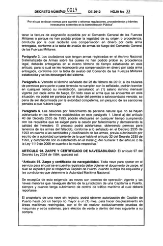DECRETO NÚMERO"" O019 DE 2012 HOJA No 33
"Por el cual se dictan normas para suprimir o reformar regulaciones, procedimientos y trámites
innecesarios existentes en la Administración Pública".
tener la factura de asignación expedida por el Comando General de las Fuerzas
Militares o porque no han podido probar la legalidad de su origen o procedencia,
conducta por la cual recibirán una compensación en dinero por cada arma
entregada, conforme a la tabla de avalúo de armas de fuego del Comando General
de las Fuerzas Militares.
Parágrafo 3. Los ciudadanos que tengan armas registradas en el Archivo Nacional
Sistematizado de Armas sobre las cuales no han podido probar su procedencia
legal, deberán entregarlas en el mismo término de tiempo establecido en este
artículo, para lo cual se les reconocerá una compensación en dinero por cada arma
entregada, conforme con la tabla de avalúo del Comando de las Fuerzas Militares
establecida y se les descargará del sistema.
Parágrafo 4. Vencido el término señalado del 28 de febrero de 2013, si los titulares
de permisos para porte o para tenencia no cumplen con lo señalado, podrán tramitar
en cualquier tiempo su revalidación, cancelando un (1) salario mínimo mensual
vigente por cada arma de fuego. En todo caso el arma que se encuentre en esta
situación, no podrá ser portada por el titular del permiso o salvoconducto vencido, so
pena de ser decomisada por la autoridad competente, sin perjuicio de las sanciones
penales a que hubiere lugar.
Parágrafo 5. Las cesiones por fallecimiento de persona natural que no se hayan
adelantado en los términos establecidos en este parágrafo 1. Literal a) del artículo
40 del Decreto 2535 de 1993, podrán efectuarse en cualquier tiempo cumpliendo
con los requisitos que se exigen para la cesión por fallecimiento y demostrando la
calidad del heredero. El proceso podrá adelantarse, obteniendo permiso para
tenencia de las armas del fallecido, conforme a lo señalado en el Decreto 2535 de
1993 en cuanto a las cantidades y clasificación de las armas, previa autorización por
escrito de la autoridad competente de la que habla el artículo 32 del Decreto 2535 de
1993, y cumpliendo con lo establecido en el literal g) del numeral 1 del artículo 2 de
la Ley 1119 de 2006 en cuanto a la multa respectiva."
ARTICULO 98. ZARPE Y CERTIFICADO DE NAVEGABILIDAD: El artículo 97 del
Decreto Ley 2324 de 1984, quedará así:
"Artículo 97. Zarpe y certificado de navegabilidad. Toda nave para operar en el
servicio para el cual se encuentra registrada debe obtener el documento de zarpe, el
cual se expedirá por el respectivo Capitán de Puerto, cuando cumpla los requisitos y
las condiciones que determine la Autoridad Marítima Nacional.
Se exceptúa de esta exigencia las naves con permiso de operación vigente y las
naves menores que naveguen dentro de la jurisdicción de una Capitanía o Puerto,
siempre y cuando tenga cubrimiento de control de tráfico marítimo al cual deberá
reportarse.
El propietario de una nave sin registro, podrá obtener autorización del Capitán de
Puerto hasta por un tiempo no mayor a un (1) mes, para hacer desplazamiento en
áreas marítimas restringidas, con el fin de realizar exclusivamente pruebas de
maquinas y otros sistemas, para efectos de venta o dentro del mes siguiente a su
compra.
 