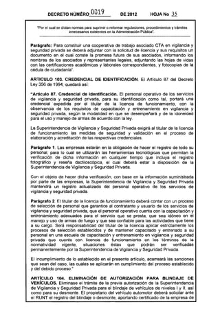 DECRETO NÚMI!RO 0019 DE 2012 HOJA No 35
"Por el cual se dictan normas para suprimir o reformar regulaciones, procedimientos y trámites
innecesarios existentes en la Administración Pública".
Parágrafo: Para constituir una cooperativa de trabajo asociado CTA en vigilancia y
seguridad privada se deberá adjuntar con la solicitud de licencia y sus requisitos un
documento en el cual conste la promesa futura de sus asociados, informando los
nombres de los asociados y representantes legales, adjuntando las hojas de vidas
con las certificaciones académicas y laborales correspondientes, y fotocopias de la
cédula de ciudadanía".
ARTICULO 103. CREDENCIAL DE IDENTIFICACiÓN. El Artículo 87 del Decreto
Ley 356 de 1994, quedará así:
"Artículo 87. Credencial de identificación. El personal operativo de los servicios
de vigilancia y seguridad privada, para su identificación como tal, portará una
credencial .expedida por el titular de la licencia de funcionamiento, con la
observancia de los requisitos de capacitación y entrenamiento en vigilancia y
seguridad privada, según la modalidad en que se desempeñará y de la idoneidad
para el uso y manejo de armas de acuerdo con la ley.
La Superintendencia de Vigilancia y Seguridad Privada exigirá al titular de la licencia
de funcionamiento las medidas de seguridad y validación en el proceso de
elaboración y acreditación de las respectivas credenciales.
Parágrafo 1. Las empresas estarán en la obligación de hacer el registro de todo su
personal, para lo cual se utilizarán las herramientas tecnológicas que permitan la
verificación de dicha información en cualquier tiempo que incluya el registro
fotográfico y reseña dactiloscópica, el cual deberá estar a disposición de la
Superintendencia de Vigilancia y Seguridad Privada.
Con el objeto de hacer dicha verificación, con base en la información suministrada
por parte de las empresas, la Superintendencia de Vigilancia y Seguridad Privada
mantendrá un registro actualizado del personal operativo de los servicios de
vigilancia y seguridad privada.
Parágrafo 2. El titular de la licencia de funcionamiento deberá contar con un proceso
de selección de personal que garantice al contratante y usuario de los servicios de
vigilancia y seguridad privada, que el personal operativo cuenta con la capacitación y
entrenamiento adecuados para el servicio que se presta, que sea idóneo en el
manejo y uso de armas de fuego y que sea confiable para las actividades que tiene
a su cargo. Será responsabilidad del titular de la licencia aplicar estrictamente los
procesos de selección establecidos y de mantener capacitado y entrenado a su
personal en una escuela de capacitación y entrenamiento en vigilancia y seguridad
privada que cuente con licencia de funcionamiento en los términos de la
normatividad vigente, situaciones éstas que podrán ser verificadas
permanentemente por la Superintendencia de Vigilancia y Seguridad Privada.
El incumplimiento de lo establecido en el presente artículo, acarreará las sanciones
que sean del caso, las cuales se aplicarán en cumplimiento del proceso establecido
y del debido proceso."
ARTíCULO 104. ELIMINACiÓN DE AUTORIZACiÓN PARA BLINDAJE DE
VEHíCULOS. Eliminase el trámite de la previa autorización de la Superintendencia
de Vigilancia y Seguridad Privada para el blindaje de vehículos de niveles I y 11, así
como para su desmonte. El propietario del vehículo automotor deberá solicitar ante
el RUNT el registro del blindaje o desmonte, aportando certificado de la empresa de
 
