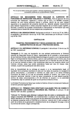 DECRETO NÚMERQ)019 DE 2012 HOJA No 37
"Por el cual se dictan normas para suprimir o reformar regulaciones, procedimientos y trámites
innecesarios existentes en la Administración Pública".
ARTICULO 108. MECANISMOS PARA REALIZAR El EJERCICIO DE
FUNCIONES DE INSPECCiÓN VIGilANCIA Y CONTROL. Para el ejercicio de sus
funciones de inspección, vigilancia y control que el ICA y el INVIMA cumplan
respecto de una misma persona natural o jurídica, dentro de los seis meses
siguientes a la expedición del presente decreto ley, deberán adoptar mecanismos
para realizar inspecciones o visitas conjuntas respecto de un mismo sujeto vigilado,
decretar y practicar las pruebas conducentes e intercambiar la información que sea
necesaria para el desarrollo de sus respectivas competencias.
ARTíCULO 109. DEROGATORIAS: Deróguese el artículo 11 de la Ley 37 de 1990 y
el parágrafo 3 del artículo 5 de la Ley 16 de 1990, adicionado por el artículo 13 de la
Ley 69 de 1993.
CAPíTULO VIII 

TRÁMITES, PROCEDIMIENTOS Y REGULACIONES DEL SECTOR 

ADMINISTRATIVO DE SALUD Y PROTECCiÓN SOCIAL 

ARTíCULO 110. HISTORIAS ClíNICAS. El parágrafo 3 del artículo 13 de la Ley 23
de 1981, quedará así:
"Parágrafo 3. En caso de liquidación de una entidad perteneciente al Sistema
General de Seguridad Social en Salud, responsable de la custodia y conservación
de las historias clínicas, esta entidad deberá entregar al usuario o a su representante
legal la correspondiente historia clínica, para lo cual publicará como mínimo dos (2)
avisos en un diario de amplia circulación nacional con un intervalo de ocho (8) días,
en el cual se indicará el plazo y las condiciones para que los usuarios retiren sus
historias clínicas, plazo que pOdrá extenderse hasta por dos (2) meses más,
contada, a partir de la publicación del último aviso.
Ante la imposibilidad de su entrega al usuario o a su representante legal, el
liquidador de la empresa levantará un acta con los datos de quienes no recogieron
dichos documentos, y procederá a remitirla en cada caso a la última Entidad
Promotora de Salud en la cual se encuentre afiliado el usuario, con copia a la
dirección seccional, distrital o local de salud competente, la cual deberá guardar
archivo de estas comunicaciones a fin de informar al usuario o a la autoridad
competente, bajo la custodia de quien se encuentra la historia clínica.
La Entidad Promotora de Salud que reciba la historia clínica la conservará hasta por
el término previsto legalmente."
ARTICULO 111. TÉRMINO PARA EFECTUAR CUALQUIER TIPO DE COBRO O
RECLAMACiÓN CON CARGO A RECURSOS DEL FOSYGA. El artículo 13 del
Decreto 1281 de 2002, quedará así:
"Artículo 13. Término para efectuar cualquier tipo de cobro o reclamación con
cargo a recursos del FOSYGA. Las reclamaciones o cualquier tipo de cobro que
deban atenderse con cargo a los recursos de las diferentes subcuentas del FOSYGA
se deberán presentar ante el FOSYGA en el término máximo de (1) año contado a
partir de la fecha de la generación o establecimiento de la obligación de pago o de la
ocurrencia del evento, según corresponda.
 