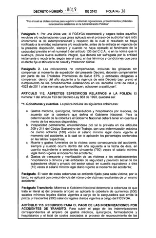 DECRETO NÚMERO 0019 DE 2012 HOJA No 38-c.
"Por el cual se dictan normas para suprimir o reformar regulaciones, procedimientos y trámites
innecesarios existentes en la Administración Pública".
Parágrafo 1. Por una única vez, el FOSYGA reconocerá y pagara todos aquellos
recobros y/o reclamaciones cuya glosa aplicada en el proceso de auditoría haya sido
únicamente la de extemporaneidad y respecto de la cual el resultado se haya
notificado a la entidad reclamante y/o recobrante, antes de la entrada en vigencia de
la presente disposición, siempre y cuando no haya operado el fenómeno de la
caducidad previsto en el numeral 8 del artículo 136 del C.C.A., o en la norma que lo
sustituya, previa nueva auditoría integral, que deberá ser sufragada por la entidad
reclamante o recobrante, según sea el caso, en los términos y condiciones que para
el efecto fije el Ministerio de Salud y Protección Social.
Parágrafo 2. Las cotizaciones no compensadas, incluidas las glosadas sin
compensar al momento de expedición del presente Decreto, deberán compensarse
por parte de las Entidades Promotoras de Salud EPS, y entidades obligadas a
compensar, dentro del año siguiente a la vigencia de este Decreto Ley, previo el
cumplimiento de los procedimientos establecidos en los Decretos 2280 de 2004 y
4023 de 2011 o las normas que lo modifiquen, adicionen o sustituyan".
ARTíCULO 112. ASPECTOS ESPECIFICaS RELATIVOS A lA paLIZA: El
numeral 1 del artículo 193 del Decreto-Ley 663 de 1993, quedará así:
"1. Coberturas y cuantías. La póliza incluirá las siguientes coberturas:
a. 	 Gastos médicos, quirúrgicos, farmacéuticos y hospitalarios por lesiones, de
acuerdo con la cobertura que defina el Gobierno Nacional. Para la
determinación de la cobertura el Gobierno Nacional deberá tener en cuenta el
monto de los recursos disponibles;
b. 	 Incapacidad permanente, entendiéndose por tal la prevista en los artículos
209 y 211 del Código Sustantivo del Trabajo, con una indemnización máxima
de ciento ochenta (180) veces el salario mínimo legal diario vigente al
momento del accidente, a la cual se le aplicarán los porcentajes contenidos
en las tablas respectivas;
c. 	 Muerte y gastos funerarios de la víctima como consecuencia del accidente,
siempre y cuando ocurra dentro del año siguiente a la fecha de éste, en
cuantía equivalente a setecientas cincuenta (750) veces el salario mínimo
legal diario vigente al momento del accidente;
d. 	 Gastos de transporte y movilización de las víctimas a los establecimientos
hospitalarios o clínicos y las entidades de seguridad y previsión social de los
subsectores oficial y privado del sector salud, en cuantía equivalente a diez
(10) veces el salario mínimo legal diario vigente al momento del accidente;
Parágrafo. El valor de estas coberturas se entiende fijado para cada víctima; por lo
tanto, se aplicará con prescindencia del número de víctimas resultantes de un mismo
accidente".
Parágrafo Transitorio. Mientras el Gobierno Nacional determine la cobertura de que
trata el literal a) del presente artículo se aplicará la cobertura de quinientos (500)
salarios mínimos legales diarios vigentes a cargo de la aseguradora que emita la
póliza, y trescientos (300) salarios legales diarios vigentes a cargo del FOSYGA.
ARTíCULO 113. RECURSOS PARA El PAGO DE LAS INDEMNIZACIONES POR
ACCIDENTES DE TRANSITO. Para cubrir el pago de las indemnizaciones
correspondientes al amparo de gastos médicos, quirúrgicos, farmacéuticos y
hospitalarios y el total de costos asociados al proceso de reconocimiento de las
 