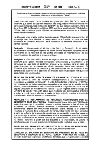 DECRETO NÚMER(!) 0019 DE 2012 HOJA No 39
"Por el cual se dictan normas para suprimir o reformar regulaciones, procedimientos y trámites
innecesarios existentes en la Administración Pública".
indemnizaciones cuya cuantía exceda los quinientos (500) SMLDV y hasta la
cobertura que defina el Gobierno Nacional, las aseguradoras deberán destinar un
porcentaje de los recursos de la prima del SOAT de que trata el numeral 1, literal a)
del artículo 199 del Decreto Ley 663 de 1993 y el literal a) del artículo 223 de la Ley
100 de 1993, constituida por el 20% del valor de las primas emitidas en el bimestre
inmediatamente anterior.
La diferencia entre el valor total de los recursos del 20% referido anteriormente y el
porcentaje que deba destinar la aseguradora para financiar la cobertura que
establezca el Gobierno Nacional, será transferida al FOSYGA conforme a las
normas vigentes.
Parágrafo 1. Corresponde al Ministerio de Salud y Protección Social definir
anualmente el porcentaje de la prima del SOAT el cual deberá ser suficiente para el
cubrimiento de la totalidad de los gastos asociados al reconocimiento de las
indemnizaciones de que trata el presente artículo.
Parágrafo 2. Esta disposición entrará en vigencia una vez se defina el tope de
cobertura para gastos médicos quirúrgicos, farmacéuticos y hospitalarios y el
porcentaje de que trata el parágrafo anterior, y se aplicará para el pago de
indemnizaciones por accidentes de tránsito ocurridos desde ese momento. El
FOSYGA sólo tramitará los servicios y las prestaciones de las víctimas o los
beneficiarios, cuando en el accidente de tránsito estén involucrados vehículos no
asegurados o no identificados
ARTíCULO 114. REPETICiÓN DE CREDITOS A FAVOR DEL FOSYGA. El cobro
de los crédito a favor del FOSYGA correspondientes a las reclamaciones
reconocidas y pagadas por la nación - Fondo de Solidaridad y Garantía - FOSYGA
con ocasión de los daños corporales causados a las personas en accidentes de
tránsito, como consecuencia del incumplimiento de la obligación de contar con el
Seguro Obligatorio de Accidentes de Tránsito - SOAT vigente, estará a cargo del
Ministerio de Salud y Protección Social quien mediante acto administrativo ordenará
el cobro y podrá hacerlo efectivo a través de la jurisdicción coactiva a través de
procedimiento administrativo de cobros coactivos.
ARTICULO 115. RECLAMACiÓN DE RECURSOS RECONOCIDOS POR lA
SUBCUENTA ECAT DEL FOSYGA. El reconocimiento por parte del FOSYGA de
indemnizaciones por incapacidad, muerte o auxilio funerario, a las víctimas de
accidentes de tránsito, eventos terroristas o catástrofes naturales o a sus
beneficiarios, deberá ser comunicado mediante escrito dirigido a la dirección
reportada al momento de la reclamación. Si transcurridos treinta (30) días contados
a partir de la fecha de envío de la mencionada comunicación y para los casos en
que no se haya autorizado transferencia electrónica, se procederá a publicar por una
sola vez la información en medios masivos de comunicación. Si transcurridos seis
(6) meses contados a partir del día siguiente a la publicación, la víctima o
beneficiario no se presentó a recibir el monto reconocido, no habrá lugar al pago.
ARTíCULO 116. SERVICIOS NO PREVISTOS EN El PLAN DE BENEFICIOS.
Modifíquese el artículo 27 de la Ley 1438 de 2011, el cual quedará así:
"ARTíCULO 27. SOLICITUD DE SERVICIOS NO PREVISTOS EN El PLAN DE
BENEFICIOS Y CREACiÓN DE lA JUNTA TÉCNICO - CIENTíFICA DE PARES. La
provisión de servicios no previstos en el Plan de Beneficios, que se requieran con necesidad
 