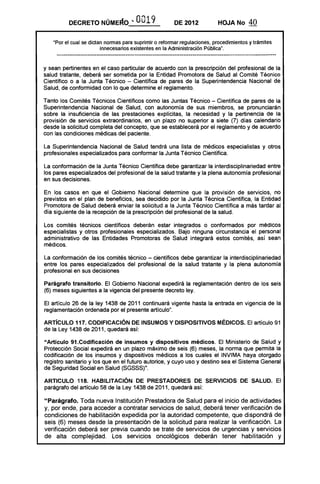 DECRETO NÚME~O .. 0019 DE 2012 HOJA No 40
"Por el cual se dictan nonnas para suprimir o refonnar regulaciones, procedimientos y trámites
innecesarios existentes en la Administración Pública".
y sean pertinentes en el caso particular de acuerdo con la prescripción del profesional de la
salud tratante, deberá ser sometida por la Entidad Promotora de Salud al Comité Técnico
Científico o a la Junta Técnico - Científica de pares de la Superintendencia Nacional de
Salud, de conformidad con lo que determine el reglamento.
Tanto los Comités Técnicos Científicos como las Juntas Técnico - Científica de pares de la
Superintendencia Nacional de Salud, con autonomía de sus miembros, se pronunciarán
sobre la insuficiencia de las prestaciones explícitas, la necesidad y la pertinencia de la
provisión de servicios extraordinarios, en un plazo no superior a siete (7) días calendario
desde la solicitud completa del concepto, que se establecerá por el reglamento y de acuerdo
con las condiciones médicas del paciente.
La Superintendencia Nacional de Salud tendrá una lista de médicos especialistas y otros
profesionales especializados para conformar la Junta Técnico Científica.
La conformación de la Junta Técnico Científica debe garantizar la interdisciplinariedad entre
los pares especializados del profesional de la salud tratante y la plena autonomía profesional
en sus decisiones.
En los casos en que el Gobierno Nacional determine que la provisión de servicios, no
previstos en el plan de beneficios, sea decidido por la Junta Técnica Científica, la Entidad
Promotora de Salud deberá enviar la solicitud a la Junta Técnico Científica a más tardar al
día siguiente de la recepción de la prescripción del profesional de la salud.
Los comités técnicos científicos deberán estar integrados o conformados por médicos
especialistas y otros profesionales especializados. Bajo ninguna circunstancia el personal
administrativo de las Entidades Promotoras de Salud integrará estos comités, así sean
médicos.
La conformación de los comités técnico - científicos debe garantizar la interdisciplinariedad
entre los pares especializados del profesional de la salud tratante y la plena autonomía
profesional en sus decisiones
Parágrafo transitorio. El Gobierno Nacional expedirá la reglamentación dentro de los seis
(6) meses siguientes a la vigencia del presente decreto ley.
El artículo 26 de la ley 1438 de 2011 continuará vigente hasta la entrada en vigencia de la
reglamentación ordenada por el presente artículo".
ARTíCULO 117. CODIFICACiÓN DE INSUMOS y DISPOSITIVOS MÉDICOS. El artículo 91
de la Ley 1438 de 2011, quedará así:
"Artículo 91.Codificaci6n de insumos y dispositivos médicos. El Ministerio de Salud y
Protección Social expedirá en un plazo máximo de seis (6) meses, la norma que permita la
codificación de los insumas y dispositivos médicos a los cuales el INVIMA haya otorgado
registro sanitario y los que en el futuro autorice, y cuyo uso y destino sea el Sistema General
de Seguridad Social en Salud (SGSSS)".
ARTICULO 118. HABILITACiÓN DE PRESTADORES DE SERVICIOS DE SALUD. El
parágrafo del artículo 58 de la Ley 1438 de 2011, quedará así:
"Parágrafo. Toda nueva Institución Prestadora de Salud para el inicio de actividades
y, por ende, para acceder a contratar servicios de salud, deberá tener verificación de
condiciones de habilitación expedida por la autoridad competente, que dispondrá de
seis (6) meses desde la presentación de la solicitud para realizar la verificación. La
verificación deberá ser previa cuando se trate de servicios de urgencias y servicios
de alta complejidad. Los servicios oncológicos deberán tener habilitación y
 