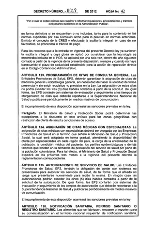 DECRETO NÚMERO~ '" O019 DE 2012 HOJA No 42
UPor el cual se dictan normas para suprimir o reformar regulaciones, procedimientos y trámites
innecesarios existentes en la Administración Pública",
en forma definitiva si se encuentran o no incluidas, tanto para lo contenido en las
normas expedidas por esa Comisión como para lo previsto en normas anteriores,
Emitido el concepto de la CRES y efectuada la auditoría integral, en caso de ser
favorables, se procederá al trámite de pago,
Para los recobros que a la entrada en vigencia del presente Decreto ley ya surtieron
la auditoría integral y cuya glosa se aplicó por considerar que la tecnología se
encontraba incluida en el POS, se aplicará por una sola vez, dentro del año siguiente
contado a partir de la vigencia de la presente disposición, siempre y cuando no haya
transcurrido el plazo de caducidad establecido para la acción de reparación directa
en el Código Contencioso Administrativo.
ARTICULO 123. PROGRAMACiÓN DE CITAS DE CONSULTA GENERAL. Las
Entidades Promotoras de Salud, EPS, deberán garantizar la asignación de citas de
medicina general u odontología general, sin necesidad de hacer la solicitud de forma
presencial y sin exigir requisitos no previstos en la Ley. La asignación de estas citas
no podrá exceder los tres (3) días hábiles contados a partir de la solicitud. De igual
forma, las EPS contarán con sistemas de evaluación y seguimiento a los tiempos de
otorgamiento de citas que deberán reportarse a la Superintendencia Nacional de
Salud y publicarse periódicamente en medios masivos de comunicación.
El incumplimiento de esta disposición acarreará las sanciones previstas en la ley.
Parágrafo. El Ministerio de Salud y Protección Social podrá determinar las
excepciones a lo dispuesto en este artículo para las zonas geográficas con
restricción de oferta de salud y condiciones de acceso.
ARTíCULO 124. ASIGNACiÓN DE CITAS MÉDICAS CON ESPECIALISTAS, La
asignación de citas médicas con especialistas deberá ser otorgada por las Empresas
Promotoras de Salud en el término que señale el Ministerio de Salud y Protección
Social, la cual será adoptada en forma gradual, atendiendo la disponibilidad de
oferta por especialidades en cada región del país, la carga de la enfermedad de la
población, la condición médica del paciente, los perfiles epidemiológicos y demás
factores que incidan en la demanda de prestación del servicio de salud por parte de
la población colombiana. Para tal efecto, el Ministerio de Salud y Protección Social
expedirá en los próximos tres meses a la vigencia del presente decreto la
reglamentación correspondiente.
ARTICULO 125. AUTORIZACIONES DE SERVICIOS DE SALUD. Las Entidades
Promotoras de Salud, EPS, tendrán la obligación de contar con sistemas no
presenciales para autorizar los servicios de salud, de tal forma que el afiliado no
tenga que presentarse nuevamente para recibir la misma. En ningún caso las
autorizaciones podrán exceder los cinco (5) días hábiles contados a partir de la
solicitud de la autorización. De igual forma, las EPS contarán con sistemas de
evaluación y seguimiento de los tiempos de autorización que deberán reportarse a la
Superintendencia Nacional de Salud y publicarse periódicamente en medios masivos
de comunicación.
El incumplimiento de esta disposición acarreará las sanciones previstas en la ley.
ARTICULO 126. NOTIFICACiÓN SANITARIA, PERMISO SANITARIO O
REGISTRO SANITARIO. Los alimentos que se fabriquen, envasen o importen para
su comercialización en el territorio nacional requerirán de notificación sanitaria,
 