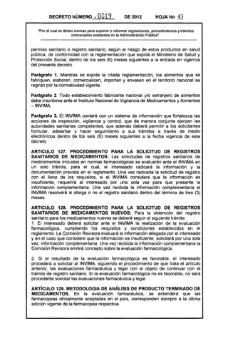 DECRETO NÚMERO.... OO19 DE 2012 HOJA No 43
"Por el cual se dictan normas para suprimir o reformar regulaciones, procedimientos y trámites
innecesarios existentes en la Administración Pública",
permiso sanitario o registro sanitario, según el riesgo de estos productos en salud
pública, de conformidad con la reglamentación que expida el Ministerio de Salud y
Protección Social, dentro de los seis (6) meses siguientes a la entrada en vigencia
del presente decreto.
Parágrafo 1. Mientras se expide la citada reglamentación, los alimentos que se
fabriquen, elaboren, comercialicen, importen y envasen en el territorio nacional se
regirán por la normatividad vigente.
Parágrafo 2. Todo establecimiento fabricante nacional y/o extranjero de alimentos
debe inscribirse ante el Instituto Nacional de Vigilancia de Medicamentos y Alimentos
-INVIMA.
Parágrafo 3. El INVIMA contará con un sistema de información que fortalezca las
acciones de inspección, vigilancia y control, que de manera conjunta ejerzan las
autoridades sanitarias competentes, que además deberá permitir a los solicitantes
formular, adelantar y hacer seguimiento a sus trámites a través de medio
electrónicos dentro de los seis (6) meses siguientes a la fecha vigencia de este
decreto.
ARTICULO 127. PROCEDIMIENTO PARA lA SOLICITUD DE REGISTROS
SANITARIOS DE MEDICAMENTOS. Las solicitudes de registros sanitarios de
medicamentos incluidos en normas farmacológicas se evaluarán ante el INVIMA en
un solo trámite, para el cual, el interesado radicará la información y la
documentación prevista en el reglamento. Una vez radicada la solicitud de registro
con el lleno de los requisitos, si el INVIMA considera que la información es
insuficiente, requerirá al interesado por una sola vez para que presente la
información complementaria. Una vez recibida la información complementaria el
INVIMA resolverá si otorga o no el registro sanitario dentro del término de tres (3)
meses.
ARTICULO 128. PROCEDIMIENTO PARA lA SOLICITUD DE REGISTROS
SANITARIOS DE MEDICAMENTOS NUEVOS: Para la obtención del registro
sanitario para los medicamentos nuevos se deberá seguir el siguiente trámite:
1. El interesado deberá solicitar ante el INVIMA la realización de la evaluación
farmacológica, cumpliendo los requisitos y condiciones establecidos en el
reglamento. La Comisión Revisora evaluará la información allegada por el interesado
y en el caso que considere que la información es insuficiente, solicitará por una sola
vez, información complementaria. Una vez recibida la información complementaria la
Comisión Revisora emitirá concepto sobre la evaluación farmacológica.
2. Si el resultado de la evaluación farmacológica es favorable, el interesado
procederá a solicitar al INVIMA, siguiendo el procedimiento de que trata el artículo
anterior, las evaluaciones farmacéutica y legal con el objeto de continuar con el
trámite de registro sanitario. Si la evaluación farmacológica no es favorable, no será
procedente solicitar las evaluaciones farmacéutica y legal.
ARTíCULO 129. METODOlOGIA DE ANÁLISIS DE PRODUCTO TERMINADO DE
MEDICAMENTOS. En la evaluación farmacéutica, se entenderá que las
farmacopeas oficialmente aceptadas en el país, corresponden siempre a la última
edición vigente de la farmacopea respectiva.
 