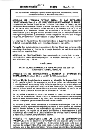 • ,j-- '­ o019DECRETO NUMERO____ DE 2012 HOJA No 45
"Por el cual se dictan normas para suprimir o reformar regulaciones, procedimientos y trámites
innecesarios existentes en la Administración Pública",
ARTICULO 135. POSESION REVISOR FISCAL EN LAS ENTIDADES
PROMOTORAS DE SALUD V LAS INSTITUCIONES PRESTADORAS DE SALUD,
La posesión del Revisor Fiscal de las Entidades Promotoras de Salud y de las
Instituciones Prestadoras de Salud a que hace referencia los artículos 228 y 232 de
la Ley 100 de 1993 y el numeral 21 del artículo 14 del Decreto 1018 de 2007, le
corresponde a la Asamblea General de Accionistas o al máximo órgano de
administración que lo designa en cada entidad o institución. Es responsabilidad de
este organismo garantizar que la entidad cuente siempre con Revisor Fiscal Principal
y Suplente, en los términos establecidos en el Código de Comercio,
Los informes del Revisor Fiscal deben ser remitidos a la Superintendencia Nacional
de Salud, con la periodicidad y en los formatos establecidos para tal fin.
Parágrafo: Las autorizaciones de posesión de Revisor Fiscal que no hayan sido
expedidas a la entrada en vigencia del presente decreto-ley se surtirán de acuerdo
con lo definido en este artículo.
ARTICULO 136. DEROGATORIAS: Derogase el parágrafo 3 del artículo 10 de la
Ley 23 de 1962, modificado por el parágrafo 2 del artículo 1 de la Ley 8 de 1971; Yel
artículo 72 de la Ley 23 de 1981.
CAPíTULO IX 

TRÁMITES, PROCEDIMIENTOS V REGULACIONES DEL SECTOR 

ADMINISTRATIVO DEL TRABAJO 

ARTIcULO 137. NO DISCRIMINACiÓN A PERSONA EN SITUACiÓN DE
DISCAPACIDAD. El artículo 26 de la Ley 361 de 1997, quedará así:
"Artículo 26. No discriminación a persona en situación de discapacidad. En
ningún caso la limitación de una persona, podrá ser motivo para obstaculizar una
vinculación laboral, a menos que dicha limitación sea claramente demostrada como
incompatible e insuperable en el cargo que se va a desempeñar. Así mismo, ninguna
persona limitada podrá ser despedida o su contrato terminado por razón de su
limitación, salvo que medie autorización del Ministerio del Trabajo.
Sin perjuicio de lo establecido en el inciso anterior, no se requerirá de autorización
por parte del Ministerio del Trabajo cuando el trabajador limitado incurra en alguna
de las causales establecidas en la ley como justas causas para dar por terminado el
contrato, Siempre se garantizará el derecho al debido proceso.
No obstante, quienes fueren despedidos o su contrato terminado por razón de su
limitación, sin el cumplimiento del requisito previsto en el inciso primero del presente
artículo, tendrán derecho a una indemnización equivalente a ciento ochenta (180)
días del salario, sin perjuicio de las demás prestaciones e indemnizaciones a que
hubiere lugar de acuerdo con el Código Sustantivo del Trabajo y demás normas que
lo modi'fiquen, adicionen, complementen o aclaren",
ARTíCULO 138. SOLICITUDES ANTE LAS CAJAS DE COMPENSACiÓN
FAMILIAR. En todas las actuaciones o trámites frente a las Cajas de Compensación
Familiar, suprímase como requisito las declaraciones extra juicio ante juez o
autoridad de cualquier índole. Para estos efectos, bastará la afirmación que haga el
particular ante la Caja de Compensación Familiar, la cual se entenderá hecha bajo la
 