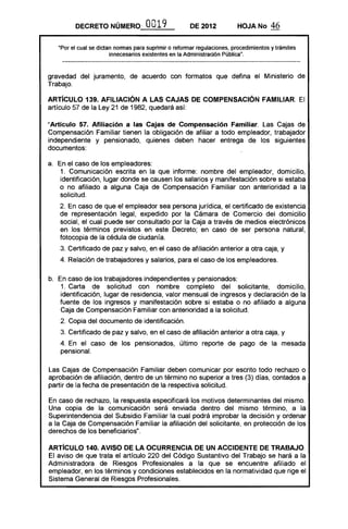 DECRETO NÚMERO' 0019 DE 2012 HOJA No 46
"Por el cual se dictan normas para suprimir o reformar regulaciones, procedimientos y trámites
innecesarios existentes en la Administración Pública".
gravedad del juramento, de acuerdo con formatos que defina el Ministerio de
Trabajo.
ARTíCULO 139. AFILIACiÓN A LAS CAJAS DE COMPENSACiÓN FAMILIAR. El
artículo 57 de la Ley 21 de 1982, quedará así:
"Artículo 57. Afiliación a las Cajas de Compensación Familiar. Las Cajas de
Compensación Familiar tienen la obligación de afiliar a todo empleador, trabajador
independiente y pensionado, quienes deben hacer entrega de los siguientes
documentos:
a. En el caso de los empleadores:
1. Comunicación escrita en la que informe: nombre del empleador, domicilio,
identificación, lugar donde se causen los salarios y manifestación sobre si estaba
o no afiliado a alguna Caja de Compensación Familiar con anterioridad a la
solicitud.
2. En caso de que el empleador sea persona jurídica, el certificado de existencia
de representación legal, expedido por la Cámara de Comercio del domicilio
social, el cual puede ser consultado por la Caja a través de medios electrónicos
en los términos previstos en este Decreto; en caso de ser persona natural,
fotocopia de la cédula de ciudanía.
3. Certificado de paz y salvo, en el caso de afiliación anterior a otra caja, y
4. Relación de trabajadores y salarios, para el caso de los empleadores.
b. En caso de los trabajadores independientes y pensionados:
1. Carta de solicitud con nombre completo del solicitante, domicilio,
identificación, lugar de residencia, valor mensual de ingresos y declaración de la
fuente de los ingresos y manifestación sobre si estaba o no afiliado a alguna
Caja de Compensación Familiar con anterioridad a la solicitud.
2, Copia del documento de identificación.
3. Certificado de paz y salvo, en el caso de afiliación anterior a otra caja, y
4. En el caso de los pensionados, último reporte de pago de la mesada
pensional.
Las Cajas de Compensación Familiar deben comunicar por escrito todo rechazo o
aprobación de afiliación, dentro de un término no superior a tres (3) días, contados a
partir de la fecha de presentación de la respectiva solicitud.
En caso de rechazo, la respuesta especificará los motivos determinantes del mismo.
Una copia de la comunicación será enviada dentro del mismo término, a la
Superintendencia del Subsidio Familiar la cual podrá improbar la decisión y ordenar
a la Caja de Compensación Familiar la afiliación del solicitante, en protección de los
derechos de los beneficiarios".
ARTíCULO 140. AVISO DE LA OCURRENCIA DE UN ACCIDENTE DE TRABAJO.
El aviso de que trata el artículo 220 del Código Sustantivo del Trabajo se hará a la
Administradora de Riesgos Profesionales a la que se encuentre afiliado el
empleador, en los términos y condiciones establecidos en la normatividad que rige el
Sistema General de Riesgos Profesionales.
 