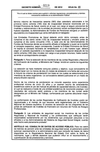 DECRETO NÚMER6 '- OO19 DE 2012 HOJA No 48
"Por el cual se dictan normas para suprimir o reformar regulaciones, procedimientos y trámites
innecesarios existentes en la Administración Pública",
término máximo de trescientos sesenta (360) días calendario adicionales a los
primeros ciento ochenta (180) días de incapacidad temporal reconocida por la
Entidad Promotora de Salud, evento en el cual, con cargo al seguro previsional de
invalidez y sobrevivencia o de la entidad de previsión social correspondiente que lo
hubiere expedido, la Administradora de Fondos de Pensiones otorgará un subsidio
equivalente a la incapacidad que venía disfrutando el trabajador.
Las Entidades Promotoras de Salud deberán emitir dicho concepto antes de
cumplirse el día ciento veinte (120) de incapacidad temporal y enviarlo antes de
cumplirse el día ciento cincuenta (150), a cada una de las Administradoras de
Fondos de Pensiones donde se encuentre afiliado el trabajador a quien se le expida
el concepto respectivo, según corresponda. Cuando la Entidad Promotora de Salud
no expida el concepto favorable de rehabilitación, si a ello hubiere lugar, deberá
pagar un subsidio equivalente a la respectiva incapacidad temporal después de los
ciento ochenta (180) días iníciales con cargo a sus propios recursos, hasta cuando
se emita el correspondiente concepto.
Parágrafo 1. Para la selección de los miembros de las Juntas Regionales y Nacional
de Calificación de Invalidez, el Ministerio del Trabajo tendrá en cuenta los siguientes
criterios:
La selección se hará mediante concurso público y objetivo, cuya convocatoria se
deberá hacer con no menos de dos (2) meses de antelación a la fecha del concurso
e incluirá los criterios de ponderaCión con base en los cuales se seleccionará a los
miembros de estos organismos. La convocatoria deberá publicarse en un medio de
amplia difusión nacional.
Dentro de los criterios de ponderación se incluirán aspectos como experiencia
profesional mínima de cinco (5) años y un examen escrito de antecedentes
académicos sobre el uso del manual de pérdida de capacidad laboral y de invalidez,
el cual se realizará a través de una entidad académica de reconocido prestigio. Los
resultados del concurso serán públicos y los miembros de las Juntas serán
designados por el Ministro del Trabajo, comenzando por quienes obtuvieran mayor
puntaje.
La conformación de las Juntas Regionales de Calificación de Invalidez podrá ser
regionalizada y el manejo de sus recursos será reglamentado por el Gobierno
Nacional de manera equitativa. El proceso de selección de los integrantes de las
juntas de calificación de invalidez se financiará con recursos del Fondo de Riesgos
Profesionales.
Parágrafo 2. Las entidades de seguridad social, los miembros de las Juntas
Regionales y Nacional de Invalidez y los profesionales que califiquen serán
responsables solidariamente por los dictámenes que produzcan perjuicios a los
afiliados o a los Administradores del Sistema de Seguridad Social Integral, cuando
este hecho esté plenamente probado".
ARTíCULO 143. CONSULTA DE DATOS DE ACCESO PÚBLICO. Para los casos
de trámites de pensión ante las entidades de seguridad social, el peticionario podrá
autorizar expresamente a la administradora para que consulte las bases de datos
disponibles en la Registraduría Nacional del Estado Civil sobre la fecha de
nacimiento, lugar y demás aspectos que pudieran influir en el reconocimiento y
cuantificación de las prestaciones y servicios.
 