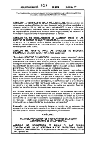 DECRETO NÚMERO ... 0019 DE 2012 HOJA No 49
"Por el cual se dictan nonnas para suprimir o refonnar regulaciones, procedimientos y trámites
innecesarios existentes en la Administración públicaft
•
ARTíCULO 144. VOLUNTAD DE ESTAR AFILIADOS Al 155. Se entiende que las
personas que estaban afiliadas a las cajas de pensiones territoriales y en virtud de lo
dispuesto en la Ley 100 de 1993, han venido cotizado al ISS durante un mínimo de
un año, han expresado su voluntad de estar afiliados a esa entidad y, por lo tanto, no
se requiere que se pruebe dicha afiliación con el diligenciamiento del formulario al
momento de iniciar el trámite de reconocimiento de la pensión.
ARTíCULO 145. NO OBLIGATORIEDAD DE MANTENER SALDO EN LAS
CUENTAS DE AHORRO DE lOS PENSIONADOS. Los pensionados cuya mesada
no exceda de dos salarios mínimos legales mensuales vigentes, a los que se le
abone su mesada pensional en cuenta de ahorro, no están obligados a mantener
saldo alguno en dicha cuenta.
ARTíCULO 146. REGISTRO PARA lAS ENTIDADES DE ECONOMíA
SOLIDARIA. El artículo 63 de la Ley 454 de 1998 quedará así:
"Artículo 63. REGISTRO E INSCRIPCiÓN. Los actos de registro e inscripción de las
entidades de la economía solidaria a que se refiere la presente ley, se realizarán
ante la cámara de comercio de su domicilio principal, de conformidad con las normas
del registro mercantil. Para el registro del acto de constitución, será condición previa
la presentación del certificado de acreditación sobre educación solidaria, expedido
por la Unidad Administrativa Especial para las Entidades Solidarias.
Las entidades del sector de la economía solidaria que manejen, aprovechen o
inviertan recursos de asociados o de terceros o que desarrollen cualquier actividad
que requiera autorización o reconocimiento especial, deberán obtenerlos y
presentarlos previamente, para que proceda el respectivo registro o inscripción.
Dicha autorización o reconocimiento serán emitidos por la entidad encargada de su
supervisión o por la entidad que corresponda, de conformidad con el procedimiento
establecido en la normatividad vigente para cada caso. En todo caso, serán objeto
de registro y en esa medida surtirán efecto, los actos que aprueben fusiones,
escisiones, transformaciones, incorporaciones y conversiones.
Las cámaras de comercio se abstendrán de inscribir a una entidad del sector de la
economía solidaria, con el mismo nombre de otra entidad mercantil o sin ánimo de
lucro ya inscrita, mientras este registro no sea cancelado por orden de autoridad
competente o a solicitud del representante legal respectivo. Igualmente, las Cámaras
de Comercio establecerán mecanismos que permitan el intercambio eficaz de
información con la Superintendencia o entidad que ejerza control."
Parágrafo. Las cámaras de comercio llevarán el registro de las entidades de
economía solidaria establecido en el artículo 6 de la Ley 454 de 1998 en los mismos
términos y con las mismas tarifas previstos para el registro mercantil.
CAPíTULO X
TRÁMITES, PROCEDIMIENTOS Y REGULACIONES DEL SECTOR 

ADMINISTRATIVO DE MINAS Y ENERGíA 

ARTICULO 147. DELIMITACiÓN DE ZONAS EN lAS CUALES
TEMPORALMENTE NO SE ADMITIRÁN NUEVAS PROPUESTAS, SOBRE
TODOS O ALGUNOS MINERALES. El primer inciso del artículo 31 de la Ley 685 de
2001, quedará así:
 