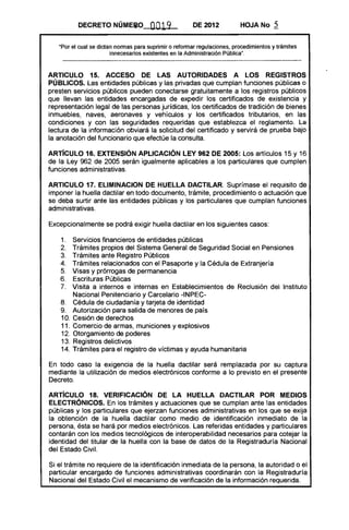 DECRETO NÚM~~O OO19 DE 2012 HOJA No 5
"Por el cual se dictan normas para suprimir o reformar regulaciones, procedimientos y trámites
innecesarios existentes en la Administración Pública".
ARTICULO 15. ACCESO DE LAS AUTORIDADES A LOS REGISTROS
PÚBLICOS. Las entidades públicas y las privadas que cumplan funciones públicas o
presten servicios públicos pueden conectarse gratuitamente a los registros públicos
que llevan las entidades encargadas de expedir los certificados de existencia y
representación legal de las personas jurídicas, los certificados de tradición de bienes
inmuebles, naves, aeronaves y vehículos y los certificados tributarios, en las
condiciones y con las seguridades requeridas que establezca el reglamento. La
lectura de la información obviará la solicitud del certificado y servirá de prueba bajo
la anotación del funcionario que efectúe la consulta.
ARTíCULO 16. EXTENSiÓN APLICACiÓN LEY 962 DE 2005: Los artículos 15 y 16
de la Ley 962 de 2005 serán igualmente aplicables a los particulares que cumplen
funciones administrativas.
ARTICULO 17. ELlMINACION DE HUELLA DACTILAR. Suprímase el requisito de
imponer la huella dactilar en todo documento, trámite, procedimiento o actuación que
se deba surtir ante las entidades públicas y los particulares que cumplan funciones
administrativas.
Excepcionalmente se podrá exigir huella dactilar en los siguientes casos:
1. 	 Servicios 'financieros de entidades públicas
2. 	 Trámites propios del Sistema General de Seguridad Social en Pensiones
3. 	 Trámites ante Registro Públicos
4. 	 Trámites relacionados con el Pasaporte y la Cédula de Extranjería
5. 	 Visas y prórrogas de permanencia
6. 	 Escrituras Públicas
7. 	 Visita a internos e internas en Establecimientos de Reclusión del Instituto
Nacional Penitenciario y Carcelario -INPEC­
8. 	 Cédula de ciudadanía y tarjeta de identidad
9. 	 Autorización para salida de menores de país
10. 	Cesión de derechos
11. 	Comercio de armas, municiones y explosivos
12. 	Otorgamiento de poderes
13. 	Registros delictivos
14. 	Trámites para el registro de víctimas y ayuda humanitaria
En todo caso la exigencia de la huella dactilar será remplazada por su captura
mediante la utilización de medios electrónicos conforme a lo previsto en el presente
Decreto.
ARTíCULO 18. VERIFICACiÓN DE LA HUELLA DACTILAR POR MEDIOS
ELECTRÓNICOS. En los trámites y actuaciones que se cumplan ante las entidades
públicas y los particulares que ejerzan funciones administrativas en los que se exija
la obtención de la huella dactilar como medio de identificación inmediato de la
persona, ésta se hará por medios electrónicos. Las referidas entidades y particulares
contarán con los medios tecnológicos de interoperabilidad necesarios para cotejar la
identidad del titular de la huella con la base de datos de la Registraduría Nacional
del Estado Civil.
Si el trámite no requiere de la identificación inmediata de la persona, la autoridad o el
particular encargado de funciones administrativas coordinarán con la Registraduría
Nacional del Estado Civil el mecanismo de verificación de la información requerida.
 