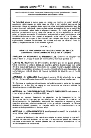 DECRETO NÚMEt'tO '" OO19 DE 2012 HOJA No 50
"Por el cual se dictan nonnas para suprimir o refonnar regulaciones, procedimientos y trámites
innecesarios existentes en la Administración Pública".
"La Autoridad Minera o quien haga sus veces, por motivos de orden social o
económico, determinados en cada caso, de oficio o por solicitud expresa de la
comunidad minera, en aquellas áreas en donde exista explotaciones tradicionales de
minería informal, delimitará zonas en las cuales temporalmente no se admitirán
nuevas propuestas, sobre todos o algunos minerales. Su objeto será adelantar
estudios geológicos-mineros y desarrollar proyectos mineros estratégicos para el
país y su puesta en marcha. En todo caso, estos estudios geológicos-mineros y la
iniciación de los respectivos proyectos no podrán tardar más de dos (2) años. La
concesión s610 se otorgará a las mismas comunidades que hayan ejercido las
explotaciones mineras tradicionales, así hubiere solicitud de terceros. Todo lo
anterior, sin perjuicio de los títulos mineros vigentes".
CAPíTULO XI 

TRÁMITES, PROCEDIMIENTOS Y REGULACIONES DEL SECTOR 

ADMINISTRA1"IVO DE COMERCIO, INDUSTRIA Y TURISMO 

ARTíCULO 148. REUNIONES NO PRESENCIALES. Elimínese el parágrafo del
artículo 19 de la Ley 222 de 2005. En consecuencia, el artículo quedará así:
"Artículo 19. Reuniones no presenciales. Siempre que ello se pueda probar,
habrá reunión de la junta de socios, de asamblea general de accionistas o de junta
directiva cuando por cualquier medio todos los socios o miembros puedan deliberar y
decidir por comunicación simultánea o sucesiva. En este último caso, la sucesión de
comunicaciones deberá ocurrir de manera inmediata de acuerdo con el medio
empleado."
ARTíCULO 149. VIGilANCIA. Suprímase el numeral 11 del artículo 84 de la Ley
222 de 1995 y modifíquese el numeral 8 del mismo artículo, el cual quedará así:
"8. Convocar a reuniones extraordinarias del máximo órgano social en los casos
previstos por la ley. En los casos en que convoque de manera oficiosa, la
Superintendencia presidirá la reunión".
ARTíCULO 150. PUBLICIDAD DE lOS ESTADOS FINANCIEROS. Adicionase un
inciso al artículo 41 de la Ley 222 de 1995, así:
"Cuando los estados financieros se depositen en la Superintendencia de
Sociedades, no tendrán que ser depositados en las cámaras de comercio. La
Superintendencia de Sociedades asegurará los mecanismos necesarios para
garantizar el acceso a la información que no tenga carácter reservado. La Cámara
de Comercio deberá conservar, por cualquier medio, los documentos mencionados
en este artículo por el término de cinco años".
ARTíCULO 151. OTRAS FUNCIONES. Modifíquese el numeral 7 del artículo 86 de
la Ley 222 de 1995, el cual quedará así:
"7. Autorizar la disminución del capital en cualquier sociedad, cuando la operación 

implique un efectivo rembolso de aportes. La autorización podrá ser conferida 

.mediante autorización de carácter general en los términos establecidos por la 

Superintendencia de Sociedades."
 