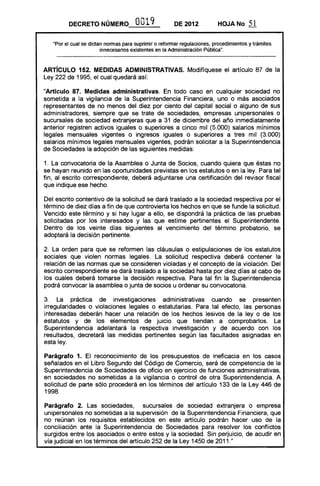 DECRETO NÚMERO OO19 DE 2012 HOJA No 51
"Por el cual se dictan normas para suprimir o reformar regulaciones, procedimientos y trámites
innecesarios existentes en la Administración pública~.
ARTíCULO 152. MEDIDAS ADMINISTRATIVAS. Modifíquese el artículo 87 de la
Ley 222 de 1995, el cual quedará así:
"Artículo 87. Medidas administrativas. En todo caso en cualquier sociedad no
sometida a la vigilancia de la Superintendencia Financiera, uno o más asociados
representantes de no menos del diez por ciento del capital social o alguno de sus
administradores, siempre que se trate de sociedades, empresas unipersonales o
sucursales de sociedad extranjeras que a 31 de diciembre del año inmediatamente
anterior registren activos iguales o superiores a cinco mil (5.000) salarios mínimos
legales mensuales vigentes o ingresos iguales o superiores a tres mil (3.000)
salarios mínimos legales mensuales vigentes, podrán solicitar a la Superintendencia
de Sociedades la adopción de las siguientes medidas:
1. La convocatoria de la Asamblea o Junta de Socios, cuando quiera que éstas no
se hayan reunido en las oportunidades previstas en los estatutos o en la ley. Para tal
fin, al escrito correspondiente, deberá adjuntarse una certificación del revisor fiscal
que indique ese hecho.
Del escrito contentivo de la solicitud se dará traslado a la sociedad respectiva por el
término de diez días a fin de que controvierta los hechos en que se funde la solicitud.
Vencido este término y si hay lugar a ello, se dispondrá la práctica de las pruebas
solicitadas por los interesados y las que estime pertinentes el Superintendente.
Dentro de los veinte días siguientes al vencimiento del término probatorio, se
adoptará la decisión pertinente.
2. La orden para que se reformen las cláusulas o estipulaciones de los estatutos
sociales que violen normas legales. La solicitud respectiva deberá contener la
relación de las normas que se consideren violadas y el concepto de la violación. Del
escrito correspondiente se dará traslado a la sociedad hasta por diez días al cabo de
los cuales deberá tomarse la decisión respectiva. Para tal fin la Superintendencia
podrá convocar la asamblea o junta de socios u ordenar su convocatoria.
3. La práctica de investigaciones administrativas cuando se presenten
irregularidades o violaciones legales o estatutarias. Para tal efecto, las personas
interesadas deberán hacer una relación de los hechos lesivos de la ley o de los
estatutos y de los elementos de juicio que tiendan a comprobarlos. La
Superintendencia adelantará la respectiva investigación y de acuerdo con los
resultados, decretará las medidas pertinentes según las facultades asignadas en
esta ley.
Parágrafo 1. El reconocimiento de los presupuestos de ineficacia en los casos
señalados en el Libro Segundo del Código de Comercio, será de competencia de la
Superintendencia de Sociedades de oficio en ejercicio de funciones administrativas,
en sociedades no sometidas a la vigilancia o control de otra Superintendencia. A
solicitud de parte sólo procederá en los términos del artículo 133 de la Ley 446 de
1998.
Parágrafo 2. Las sociedades, sucursales de sociedad extranjera o empresa
unipersonales no sometidas a la supervisión de la Superintendencia Financiera, que
no reúnan los requisitos establecidos en este artículo podrán hacer uso de la
conciliación ante la Superintendencia de Sociedades para resolver los conflictos
surgidos entre los asociados o entre estos y la sociedad. Sin perjuicio, de acudir en
vía judicial en los términos del artículo 252 de la Ley 1450 de 2011."
 