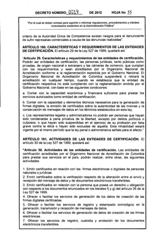 DECRETO NÚMERO, 0019 DE 2012 HOJA No 55
"Por el cual se dictan nonnas para suprimir o refonnar regulaciones. procedimientos y trámites
innecesarios existentes en la Administración Pública",
criterio de la Autoridad Única de Competencia existan riesgos para el denunciante
de sufrir represalias comerciales a causa de las denuncias realizadas".
ARTíCULO 160. CARACTERíSTICAS Y REQUERIMIENTOS DE LAS ENTIDADES
DE CERTIFICACiÓN. El artículo 29 de la Ley 527 de 1999, quedará así:
"Artículo 29. Características y requerimientos de las entidades de certificación.
Podrán ser entidades de certificación. las personas jurídicas, tanto públicas como
privadas, de origen nacional o extranjero y las cámaras de comercio, que cumplan
con los requerimientos y sean acreditados por el Organismo Nacional de
Acreditación conforme a la reglamentación expedida por el Gobierno Nacional. El
Organismo Nacional de Acreditación de Colombia suspenderá o retirará la
acreditación en cualquier tiempo, cuando se establezca que la entidad de
certificación respectiva no está cumpliendo con la reglamentación emitida por el
Gobierno Nacional. con base en las siguientes condiciones:
a. Contar con la capacidad económica y financiera suficiente para prestar los
servicios autorizados como entidad de certificación;
b. Contar con la capacidad y elementos técnicos necesarios para la generación de
firmas digitales, la emisión de certificados sobre la autenticidad de las mismas y la
conservación de mensajes de datos en los términos establecidos en esta ley;
c. Los representantes legales y administradores no pOdrán ser personas que hayan
sido condenadas a pena privativa de la libertad, excepto por delitos políticos o
culposos; o que hayan sido suspendidas en el ejercicio de su profesión por falta
grave contra la ética o hayan sido excluidas de aquélla. Esta inhabilidad estará
vigente por el mismo período que la ley penal o administrativa señale para el efecto."
ARTíCULO 161. ACTIVIDADES DE LAS ENTIDADES DE CERTIFICACiÓN. El
artículo 30 de la Ley 527 de 1999, quedará así:
"Artículo 30. Actividades de las entidades de certificación. Las entidades de
certificación acreditadas por el Organismo Nacional de Acreditación de Colombia
para prestar sus servicios en el país, podrán realizar, entre otras, las siguientes
actividades:
1. Emitir certificados en relación con las firmas electrónicas o digitales de personas
naturales o jurídicas.
2. Emitir certificados sobre la verificación respecto de la alteración entre el envío y
recepción del mensaje de datos y de documentos electrónicos transferibles.
3. Emitir certificados en relación con la persona que posea un derecho u obligación
con respecto a los documentos enunciados en los literales f) y g) del artículo 26 de la
Ley 527 de 1999.
4. Ofrecer o facilitar los servicios de generación de los datos de creación de las
firmas digitales certificadas.
5. Ofrecer o facilitar los servicios de registro y estampado cronológico en la
generación, transmisión y recepción de mensajes de datos.
6. Ofrecer o facilitar los servicios de generación de datos de creación de las firmas
electrónicas.
7. Ofrecer los servicios de registro, custodia y anotación de los documentos
electrónicos transferibles.
 