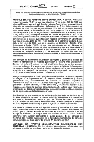 DECRETO NÚMEROv 0019 DE 2012 HOJA No 57
·Por el cual se dictan nonnas para suprimir o refonnar regulaciones, procedimientos y trámites
innecesarios existentes en la Administración Pública".
............-----------------------_..._-------_.._------------------------------_..._-_......__......__....__......._-----_.....--------""..-----_.._----­
ARTICULO 166. DEL REGISTRO ÚNICO EMPRESARIAL Y SOCIAL. Al Registro
Único Empresarial (RUE) de que trata el artículo 11 de la Ley 590 de 2000, que
integró el Registro Mercantil y el Registro Único de Proponentes, se incorporarán e
integrarán las operaciones del Registro de Entidades sin Ánimo de Lucro creado por
el Decreto 2150 de 1995, del Registro Nacional Público de las personas naturales y
jurídicas que ejerzan la actividad de vendedores de Juegos de Suerte y Azar de que
trata la Ley 643 de 2001, del Registro Público de Veedurías Ciudadanas de que trata
la Ley 850 de 2003, del Registro Nacional de Turismo de que trata la Ley 1101 de
2006, del Registro de Entidades Extranjeras de Derecho Privado sin Ánimo de Lucro
con domicilio en el exterior que establezcan negocios permanentes en Colombia de
que trata el Decreto 2893 de 2011, Y del Registro de la Economía Solidaria de que
trata la Ley 454 de 1998, que en lo sucesivo se denominará Registro Único
Empresarial y Social -RUES-, el cual será administrado por las Cámaras de
Comercio atendiendo a criterios de eficiencia, economía y buena fe, para brindar al
Estado, a la sociedad en general, a los empresarios, a los contratistas, a las
entidades de economía solidaria y a las entidades sin ánimo de lucro una
herramienta confiable de información unificada tanto en el orden nacional como en el
internacional.
Con el objeto de mantener la actualización del registro y garantizar la eficacia del
mismo, la inscripción en los registros que integran el Registro Único Empresarial y
Social, y el titular del registro renovará anualmente dentro de los tres primeros
meses de cada año. El organismo que ejerza el control y vigilancia de las cámaras
de comercio establecerá los formatos y la información requerida para inscripción en
el registro y la renovación de la misma. Los registros mercantil y de proponentes
continuarán renovándose de acuerdo con las reglas vigentes.
El organismo que ejerza el control y vigilancia de las cámaras de comercio regulará
la integración e implementación del Registro Único Empresarial y Social,
garantizando que, específicamente, se reduzcan los trámites, requisitos e
información a cargo de todos los usuarios de los registros públicos y que todas las
gestiones se puedan adelantar, además, por internet y otras formas electrónicas. La
regulación que realice la autoridad competente deberá, en todo caso, hacerse en
armonía con las disposiciones estatutarias y con las contenidas en códigos, respecto
de los registros de que trata el presente artículo.
Los derechos por la prestación de los servicios registrales serán los previstos por la
ley para el registro mercantil, el registro único de proponentes y el registro de
entidades sin ánimo de lucro, según el caso. Las Cámaras de Comercio no podrán
cobrar derechos de inscripción y renovación sobre los registros que se le trasladan
en virtud del presente decreto-ley y que a la vigencia del mismo no los causan.
Los ingresos provenientes de los registros públicos y los bienes adquiridos con
éstos, continuarán afectos a las funciones atribuidas a las Cámaras de Comercio por
la ley o por el Gobierno Nacional en aplicación del numeral 12 del artículo 86 del
Código de Comercio. En ningún caso los recursos de origen público podrán
destinarse para sufragar operaciones o gastos privados de las Cámaras de
Comercio. Los registros públicos que se le trasladan a las Cámaras de Comercio
serán asumidos por éstas a partir del primero (1°) de marzo de 2012.
ARTICULO 167. TRÁMITES ADMINISTRATIVOS RELACIONADOS CON
PROPIEDAD INDUSTRIAL. En los trámites administrativos relacionados con
propiedad industrial, se tendrán en cuenta las siguientes disposiciones:
 