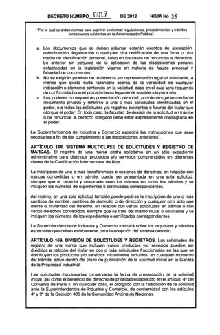 DECRETO NÚMERO '. O019 DE 2012 HOJANo 58
"Por el cual se dictan normas para suprimir o reformar regulaciones, procedimientos y trámites
innecesarios existentes en la Administración Pública".
a. 	 Los documentos que se deban adjuntar estarán exentos de atestación,
autenticación, legalización o cualquier otra certificación de una firma u otro
medio de identificación personal, salvo en los casos de renuncias a derechos.
Lo anterior sin perjuicio de la aplicación de las disposiciones penales
establecidas en la legislación vigente en materia de fraude procesal y
falsedad de documentos.
b. 	 No se exigirán pruebas de existencia y/o representación legal al solicitante, a
menos que exista duda razonable acerca de la veracidad de cualquier
indicación o elemento contenido en la solicitud, caso en el cual será requerido
de conformidad con el procedimiento legamente establecido para ello.
c. 	 Los poderes 110 requerirán presentación personal, podrán otorgarse mediante
documento privado y referirse a una o más solicitudes identificadas en el
poder, o a todas las solicitudes y/o registros existentes o futuros del titular que
otorgue el poder. En todo caso, la facultad de desistir de la solicitud en trámite
o de renunciar al derecho otorgado debe estar expresamente consagrada en
el poder.
La Superintendencia de Industria y Comercio expedirá las instrucciones que sean
necesarias a fin de dar cumplimiento a las disposiciones anteriores".
ARTíCULO 168. SISTEMA MUlTIClASE DE SOLICITUDES Y REGISTRO DE
MARCAS. El registro de una marca podrá solicitarse en un sólo expediente
administrativo para distinguir productos y/o servicios comprendidos en diferentes
clases de la Clasificación Internacional de Niza.
La inscripción de una o más transferencias o cesiones de derechos, en relación con
marcas concedidas o en trámite, puede ser presentada en una sola solicitud,
siempre que el cedente y cesionario sean los mismos en todos los trámites y se
indiquen los números de expedientes o certificados correspondientes.
Así mismo, en una sola solicitud también puede pedirse la inscripción de uno o más
cambios de nombre, cambios de domicilio o de dirección y cualquier otro acto que
afecte la titularidad del derecho, en relación con varias solicitudes en trámite o con
varios derechos concedidos, siempre que se trate del mismo titular o solicitante y se
indiquen los números de los expedientes o certificados correspondientes.
La Superintendencia de Industria y Comercio instruirá sobre los requisitos y trámites
especiales que deban establecerse para la adopción del sistema descrito.
ARTíCULO 169. DIVISiÓN DE SOLICITUDES Y REGISTROS. Las solicitudes de
registro de una marca que incluyan varios productos y/o servicios pueden ser
divididas a petición del titular en dos o más solicitudes fraccionarias en las que se
distribuyan los productos y/o servicios inicialmente incluidos, en cualquier momento
del trámite, salvo dentro del plazo de publicación de la solicitud inicial en la Gaceta
de la Propiedad Industrial.
Las solicitudes fraccionarias conservarán la fecha de presentación de la solicitud
inicial, así como el beneficio del derecho de prioridad establecido en el artículo 4° del
Convenio de París y, en cualquier caso, el otorgado con la radicación de la solicitud
ante la Superintendencia de Industria y Comercio, de conformidad con los artículos
4° y 9° de la Decisión 486 de la Comunidad Andina de Naciones.
 