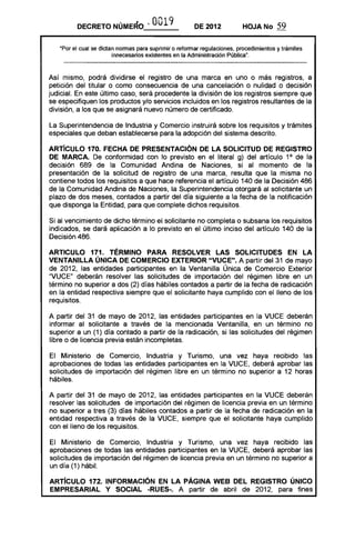 DECRETO NÚMERO ..0019 DE 2012 HOJA No 59
UPor el cual se dictan normas para suprimir o reformar regulaciones, procedimientos y trámites
innecesarios existentes en la Administración Pública".
Así mismo, podrá dividirse el registro de una marca en uno o más registros, a
petición del titular o como consecuencia de una cancelación o nulidad o decisión
judicial. En este último caso, será procedente la división de los registros siempre que
se especifiquen los productos y/o servicios incluidos en los registros resultantes de la
división, a los que se asignará nuevo número de certificado.
La Superintendencia de Industria y Comercio instruirá sobre los requisitos y trámites
especiales que deban establecerse para la adopción del sistema descrito.
ARTíCULO 170. FECHA DE PRESENTACiÓN DE LA SOLICITUD DE REGISTRO
DE MARCA. De conformidad con lo previsto en el literal g) del artículo 10
de la
decisión 689 de la Comunidad Andina de Naciones, si al momento de la
presentación de la solicitud de registro de una marca, resulta que la misma no
contiene todos los requisitos a que hace referencia el artículo 140 de la Decisión 486
de la Comunidad Andina de Naciones, la Superintendencia otorgará al solicitante un
plazo de dos meses, contados a partir del día siguiente a la fecha de la notificación
que disponga la Entidad, para que complete dichos requisitos.
Si al vencimiento de dicho término el solicitante no completa o subsana los requisitos
indicados, se dará aplicación a lo previsto en el último inciso del artículo 140 de la
Decisión 486.
ARTICULO 171. TÉRMINO PARA RESOLVER LAS SOLICITUDES EN LA
VENTANILLA ÚNICA DE COMERCIO EXTERIOR "VUCE". A partir del 31 de mayo
de 2012, las entidades participantes en la Ventanilla Única de Comercio Exterior
"VUCE" deberán resolver las solicitudes de importación del régimen libre en un
término no superior a dos (2) días hábiles contados a partir de la fecha de radicación
en la entidad respectiva siempre que el solicitante haya cumplido con el lleno de los
requisitos.
A partir del 31 de mayo de 2012, las entidades participantes en la VUCE deberán
informar al solicitante a través de la mencionada Ventanilla, en un término no
superior a un (1) día contado a partir de la radicación, si las solicitudes del régimen
libre o de licencia previa están incompletas.
El Ministerio de Comercio, Industria y Turismo, una vez haya recibido las
aprobaciones de todas las entidades participantes en la VUCE, deberá aprobar las
solicitudes de importación del régimen libre en un término no superior a 12 horas
hábiles.
A partir del 31 de mayo de 2012, las entidades participantes en la VUCE deberán
resolver las solicitudes de importación del régimen de licencia previa en un término
no superior a tres (3) días hábiles contados a partir de la fecha de radicación en la
entidad respectiva a través de la VUCE, siempre que el solicitante haya cumplido
con el lleno de los requisitos.
El Ministerio de Comercio, Industria y Turismo, una vez haya recibido las
aprobaciones de todas las entidades participantes en la VUCE, deberá aprobar las
solicitudes de importación del régimen de licencia previa en IJn término no superior a
un día (1) hábil.
ARTíCULO 172. INFORMACiÓN EN LA PÁGINA WEB DEL REGISTRO ÚNICO
EMPRESARIAL Y SOCIAL -RUES-. A partir de abril de 2012, para fines
 