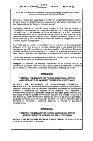 • .a .. 0019v
_"_ __DECRETO NUMERO_' DE 2012 HOJA No 61
"Por el cual se dictan normas para suprimir o reformar regulaciones, procedimientos y trámites
innecesarios existentes en la Administración Pública".
convalidar se encuentren acreditados, o cuenten con un reconocimiento equivalente
por parte de una entidad certificadora o evaluadora de alta calidad, reconocida en el
país de procedencia del título o a nivel internacional.
Igualmente, contará con dos (2) meses cuando el título que se somete a
convalidación corresponda a un programa académico que hubiese sido evaluado
con anterioridad por el Ministerio de Educación Nacional o el leFES, y en estos
casos resolverá en el mismo sentido en que se resolvió el caso que sirve como
referencia, siempre que se trate del mismo programa académico, ofrecido por la
misma institución y con una diferencia entre las fechas de otorgamiento de los
títulos no mayor a ocho (8) años.
Si el título que se somete a convalidación no se enmarca en los presupuestos
señalados en el inciso anterior, o no existe certeza sobre el nivel académico de los
estudios que se están convalidando, o su denominación, el Ministerio de Educación
Nacional someterá la documentación a un proceso de evaluación académica y en
estos casos contará con cuatro (4) meses para resolver la solicitud de convalidación.
Los términos establecidos en el presente artículo se contarán a partir de la fecha de
recibo en debida forma de la documentación requerida.
Parágrafo. Si vencidos los términos establecidos en el presente artículo, el
Ministerio de Educación Nacional no se ha pronunciado de fondo frente a la solicitud
de convalidación, el Ministerio contará con cinco (5) días hábiles para decidir.
CAPíTULO XIII
TRÁMITES, PROCEDIMIENTOS Y REGULACIONES DEL SECTOR
ADMINISTRATIVO DE AMBIENTE Y DESARROllO SOSTENIBLE
ARTíCULO 179. ACTIVIDADES DE INVESTIGACiÓN CIENTíFICA Y
TECNOlÓGICA. La institución de educación superior o centro de investigación y
desarrollo tecnológico que se encuentre realizando actividades de investigación
científica y tecnológica que requiera de la obtención, uso, transporte y
mantenimiento de recursos genéticos o productos derivados, podrá continuar tales
actividades, siempre y cuando dentro del año siguiente a la entrada en vigencia de
este decreto-ley celebre el respectivo contrato de acceso a los recursos genéticos o
productos derivados para investigación científica sin interés comercial con el
Ministerio de Ambiente y Desarrollo Sostenible y obtenga la autorización
correspondiente.
CAPíTULO XIV 

TRÁMITES, PROCEDIMIENTOS Y REGULACIONES DEL SECTOR 

ADMINISTRATIVO DE VIVIENDA, CIUDAD Y TERRITORIO 

ARTíCULO 180. PROCEDIMIENTO PARA PLANES PARCIALES. El artículo 27 de
la de la Ley 388 de 1997, quedará así:
 