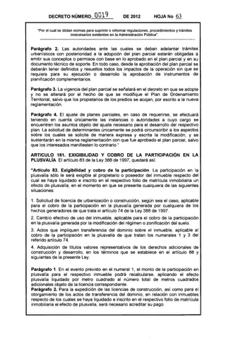 DECRETO NÚMERO, 0019 DE 2012 HOJA No 63
"Por el cual se dictan normas para suprimir o reformar regulaciones, procedimientos y trámites
innecesarios existentes en la Administración Pública".
Parágrafo 2. Las autoridades ante las cuales se deban adelantar trámites
urbanísticos con posterioridad a la adopción del plan parcial estarán obligadas a
emitir sus conceptos o permisos con base en lo aprobado en el plan parcial y en su
documento técnico de soporte. En todo caso, desde la aprobación del plan parcial se
deberán tener definidos y resueltos todos los impactos de la operación sin que se
requiera para su ejecución o desarrollo la aprobación de instrumentos de
planificación complementarios.
Parágrafo 3. La vigencia del plan parcial se señalará en el decreto en que se adopte
y no se alterará por el hecho de que se modifique el Plan de Ordenamiento
Territorial, salvo que los propietarios de los predios se acojan, por escrito a la nueva
reglamentación.
Parágrafo 4. El ajuste de planes parciales, en caso de requerirse, se efectuará
teniendo en cuenta únicamente las instancias o autoridades a cuyo cargo se
encuentren los asuntos objeto del ajuste necesario para el desarrollo del respectivo
plan. La solicitud de determinantes únicamente se podrá circunscribir a los aspectos
sobre los cuales se solicite de manera expresa y escrita la modificación, y se
sustentarán en la misma reglamentación con que fue aprobado el plan parcial, salvo
que los interesados manifiesten lo contrario."
ARTICULO 181. EXIGIBILlDAD y COBRO DE LA PARTICIPACiÓN EN LA
PLUSVALÍA. El artículo 83 de la Ley 388 de 1997, quedará así:
"Artículo 83. Exigibilidad y cobro de la participación. La participación en la
plusvalía sólo le será exigible al propietario o poseedor del inmueble respecto del
cual se haya liquidado e inscrito en el respectivo folio de matrícula inmobiliaria un
efecto de plusvalía, en el momento en que se presente cualquiera de las siguientes
situaciones:
1. Solicitud de licencia de urbanización o construcción, según sea el caso, aplicable
para el cobro de la participación en la plusvalía generada por cualquiera de los
hechos generadores de que trata el artículo 74 de la Ley 388 de 1997.
2. Cambio efectivo de uso del inmueble, aplicable para el cobro de la participación
en la plusvalía generada por la modificación del régimen o zonificación del suelo.
3. Actos que impliquen transferencia del dominio sobre el inmueble, aplicable al
cobro de la participación en la plusvalía de que tratan los numerales 1 y 3 del
referido artículo 74.
4. Adquisición de títulos valores representativos de los derechos adicionales de
construcción y desarrollo, en los términos que se establece en el artículo 88 y
siguientes de la presente Ley.
Parágrafo 1. En el evento previsto en el numeral 1, el monto de la participación en
plusvalía para el respectivo inmueble podrá recalcularse, aplicando el efecto
plusvalía liquidado por metro cuadrado al número total de metros cuadrados
adicionales objeto de la licencia correspondiente.
Parágrafo 2. Para la expedición de las licencias de construcción, así como para el
otorgamiento de los actos de transferencia del dominio, en relación con inmuebles
respecto de los cuales se haya liquidado e inscrito en el respectivo folio de matrícula
inmobiliaria el efecto de plusvalía, será necesario acreditar su pago.
 