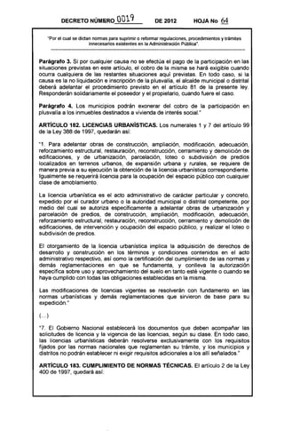 DECRETO NÚMIiR.O OQ19 DE 2012 HOJA No 64
"Por el cual se dictan normas para suprimir o reformar regulaciones, procedimientos y trámites
innecesarios existentes en la Administración Pública".
Parágrafo 3. Si por cualquier causa no se efectúa el pago de la participación en las
situaciones previstas en este artículo, el cobro de la misma se hará exigible cuando
ocurra cualquiera de las restantes situaciones aquí previstas. En todo caso, si la
causa es la no liquidación e inscripción de la plusvalía, el alcalde municipal o distrital
deberá adelantar el procedimiento previsto en el artículo 81 de la presente ley.
Responderán solidariamente el poseedor y el propietario, cuando fuere el caso.
Parágrafo 4. Los municipios podrán exonerar del cobro de la participación en
plusvalía a los inmuebles destinados a vivienda de interés sociaL"
ARTíCULO 182. LICENCIAS URBANíSTICAS. Los numerales 1 y 7 del artículo 99
de la Ley 388 de 1997, quedarán así:
"1. Para adelantar obras de construcción, ampliación, modificación, adecuación,
reforzamiento estructural, restauración, reconstrucción, cerramiento y demolición de
edificaciones, y de urbanización, parcelación, loteo o subdivisión de predios
localizados en terrenos urbanos, de expansión urbana y rurales, se requiere de
manera previa a su ejecución la obtención de la licencia urbanística correspondiente.
Igualmente se requerirá licencia para la ocupación del espacio público con cualquier
clase de amoblamiento.
La licencia urbanística es el acto administrativo de carácter particular y concreto,
expedido por el curador urbano o la autoridad municipal o distrital competente, por
medio del cual se autoriza específicamente a adelantar obras de urbanización y
parcelación de predios, de construcción, ampliación, modificación, adecuación,
reforzamiento estructural, restauración, reconstrucción, cerramiento y demolición de
edificaciones, de intervención y ocupación del espacio plJblico, y realizar el loteo o
subdivisión de predios.
El otorgamiento de la licencia urbanística implica la adquisición de derechos de
desarrollo y construcción en los términos y condiciones contenidos en el acto
administrativo respectivo, así como la certificación del cumplimiento de las normas y
demás reglamentaciones en que se fundamenta, y conlleva la autorización
específica sobre uso y aprovechamiento del suelo en tanto esté vigente o cuando se
haya cumplido con todas las obligaciones establecidas en la misma.
Las modificaciones de licencias vigentes se resolverán con fundamento en las
normas urbanísticas y demás reglamentaciones que sirvieron de base para su
expedición."
(... )
"7. El Gobierno Nacional establecerá los documentos que deben acompañar las
solicitudes de licencia y la vigencia de las licencias, según su clase. En todo caso,
las licencias urbanísticas deberán resolverse exclusivamente con los requisitos
fijados por las normas nacionales que reglamentan su trámite, y los municipios y
distritos no podrán establecer ni exigir requisitos adicionales a los allí señalados."
ARTíCULO 183. CUMPLIMIENTO DE NORMAS TÉCNICAS. El artículo 2 de la Ley
400 de 1997, quedará así:
 