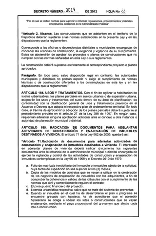 DECRETO NÚMERO-- 0019 DE 2012 HOJA No 65
"Por el cual se dictan normas para suprimir o reformar regulaciones. procedimientos y trámites
innecesarios existentes en la Administración Pública".
"Artículo 2. Alcance. Las construcciones que se adelanten en el territorio de la
República deberán sujetarse a las normas establecidas en la presente Ley y en las
disposiciones que la reglamenten.
Corresponde a las oficinas o dependencias distritales o municipales encargadas de
conceder las licencias de construcción, la exigencia y vigilancia de su cumplimiento.
Estas se abstendrán de aprobar los proyectos o planos de construcciones que no
cumplan con las normas señaladas en esta Ley o sus reglamentos.
La construcción deberá sujetarse estrictamente al correspondiente proyecto o planos
aprobados.
Parágrafo. En todo caso, salvo disposición legal en contrario, las autoridades
municipales y distritales no podrán expedir ni exigir el cumplimiento de normas
técnicas o de construcción diferentes a las contempladas en esta ley y en las
disposiciones que la reglamenten."
ARTICULO 184. USOS Y TRATAMIENTOS. Con el fin de agilizar la habilitación de
suelos urbanizables, los planes parciales en suelos urbanos o de expansión urbana,
asignarán los usos y tratamientos del suelo dentro de su área de planificación, de
conformidad con la clasificación general de usos y tratamientos previstos en el
Acuerdo o Decreto que adopta el respectivo plan de ordenamiento territorial. En todo
caso, el trámite de aprobación y adopción de los planes parciales deberá sujetarse al
procedimiento previsto en el artículo 27 de la Ley 388 de 1997. En ningún caso,
requerirán adelantar ninguna aprobación adicional ante el concejo u otra instancia o
autoridad de planeación municipal o distrital.
ARTICULO 185. RADICACiÓN DE DOCUMENTOS PARA ADELANTAR
ACTIVIDADES DE CONSTRUCCiÓN Y ENAJENACiÓN DE INMUEBLES
DESTINADOS A VIVIENDA. El artículo 71 de la Ley 962 de 2005, quedará así:
"Artículo 71.Radicación de documentos para adelantar actividades de
construcción y enajenación de inmuebles destinados a vivienda. El interesado
en adelantar planes de vivienda deberá radicar únicamente los siguientes
documentos ante la instancia de la administración municipal o distrital encargada de
ejercer la vigilancia y control de las actividades de construcción y enajenación de
inmuebles contempladas en la Ley 66 de 1968 y el Decreto 2610 de 1979:
a. 	 Folio de matrícula inmobiliaria del inmueble o inmuebles objeto de la solicitud,
cuya fecha de expedición no sea superior a tres (3) meses;
b. 	 Copia de los modelos de contratos que se vayan a utilizar en la celebración
de los negocios de enajenación de inmuebles con los adquirientes, a fin de
comprobar la coherencia y validez de las cláusulas con el cumplimiento de las
normas que civil y comercialmente regulen el contrato;
c. 	 El presupuesto financiero del proyecto;
d. 	 Licencia urbanística respectiva, salvo que se trate del sistema de preventas:
e. 	 Cuando el inmueble en el cual ha de desarrollarse el plan o programa se
encuentre gravado con ~Iipoteca, ha de acreditarse que el acreedor
hipotecario se obliga a liberar los lotes o construcciones que se vayan
enajenando, mediante el pago proporcional del gravamen que afecte cada
lote o construcción.
 