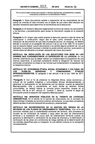 DECRETO NÚMERO .0019 DE 2012 HOJA No 66
"Por el cual se dictan normas para suprimir o reformar regulaciones, procedimientos y trámites
innecesarios existentes en la Administración Pública".
Parágrafo 1. Estos documentos estarán a disposición de los compradores de los
planes de vivienda en todo momento con el objeto de que sobre ellos efectúen los
estudios necesarios para determinar la conveniencia de la adquisición.
Parágrafo 2. El Gobierno Nacional reglamentará la forma de radicar los documentos
y los términos y procedimientos para revisar la información exigida en el presente
artículo.
Parágrafo 3. En ningún caso podrá exigirse la ejecución parcial o total de obras de
urbanización o construcción, según sea el caso, como condición previa a la
radicación de documentos de que trata el presente artículo; sin embargo, se deberá
atender lo previsto en el parágrafo del artículo 5 de la Ley 9 de 1989. En el evento
que se requiera radicar nuevos documentos o se cambie alguna condición de los ya
radicados, la autoridad municipal o distrital no podrá solicitar permiso, autorización o
trámite adicional diferente a la simple radicación del nuevo documento."
ARTíCULO 186. RESOLUCiÓN DE lAS SOLICITUDES CON BASE EN lAS
NORMAS QUE FUNDAMENTARON lA EXPEDICiÓN DE LA LICENCIA. En los
trámites urbanísticos que se deban realizar con posterioridad a la expedición de una
licencia urbanística, la autoridad competente tendrá la obligación de resolver las
solicitudes únicamente con base en las normas que fundamentaron la expedición de
la respectiva licencia.
ARTíCULO 187. INTEGRIDAD ÉTNICA, SOCIAL ECONÓMICA Y CULTURAL DE
lOS PUEBLOS INDíGENAS Y COMUNIDADES ÉTNICAS
AFRODESCENDIENTES. El parágrafo 3 del artículo 4 de la Ley 1469 de 2011,
quedará así:
"Parágrafo 3. Con el fin de preservar la integridad étnica, social económica y
cultural de los pueblos indígenas y comunidades étnicas afrodescendientes y
garantizar su participación en las decisiones que los afectan, cuando se adelanten
Macroproyectos, total o parcialmente, en suelo donde se asienten dichas
comunidades, se deberá realizar la consulta previa específica, exigida en el
Convenio 169 de la OIT, artículo 6°, numeral 1, literal a), durante la etapa de
formulación previa la adopción del respectivo Macroproyecto."
ARTíCULO 188. SERVICIOS PÚBLICOS EN El TRÁMITE DE LICENCIAS
URBANíSTICAS. En el trámite de la licencia de urbanización con el concepto de
disponibilidad inmediata de servicios públicos domiciliarios, la autoridad competente
deberá aprobar el servicio temporal de acueducto y alcantarillado.
ARTíCULO 189. INCORPORACION DE LA GESTION DEL RIESGO EN lA
REVISION DE lOS PLANES DE ORDENAMIENTO TERRITORIAL. Con el fin de
promover medidas para la sostenibilidad ambiental del territorio, sólo procederá la
revisión de los contenidos de mediano y largo plazo del plan de ordenamiento
territorial o la expedición del nuevo plan de ordenamiento territorial cuando se
garantice la delimitación y zonificación de las áreas de amenaza y la delimitación y
zonificación de las áreas con condiciones de riesgo además de la determinación de
las medidas específicas para su mitigación, la cual deberá incluirse en la cartografía
correspondiente.
 