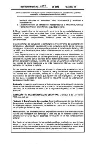 DECRETO NÚMERÓ~ 0019 DE 2012 HOJA No 68
"Por el cual se dictan nonnas para suprimir o refonnar regulaciones, procedimientos y trámites
innecesarios existentes en la Administración públicau
•
recursos naturales no renovables, como hidrocarburos y minerales e
hidroeléctricas.
c. 	 La construcción de las edificaciones necesarias para la infraestructura militar
y policial destinadas a la defensa y seguridad nacional.
2. No se requerirá licencia de construcción en ninguna de sus modalidades para la
ejecución de estructuras especiales, tales como: puentes, torres de transmisión,
torres y equipos industriales, muelles, estructuras hidráulicas y todas aquellas
estructuras cuyo comportamiento dinámico difiera del de edificaciones
convencionales.
Cuando este tipo de estructuras se contemple dentro del trámite de una licencia de
construcción, urbanización o parcelación no se computarán dentro de los índices de
ocupación y construcción y tampoco estarán sujetas al cumplimiento de la Ley 400
de 1997 y sus decretos reglamentarios, o las normas que los adicionen, modifiquen
o sustituyan.
3. Solo requerirán licencia de construcción en cualquiera de sus modalidades, las
edificaciones convencionales de carácter permanente que se desarrollen al interior
del área del proyecto, obra o actividad de que tratan los literales b) y c) del numeral
primero del presente artículo, con el fin de verificar únicamente el cumplimiento de
las normas de sismo resistencia y de más reglamentos técnicos que resulten
aplicables por razón de la materia.
Dichas licencias serán otorgadas por el curador urbano o la autoridad municipal
competente con fundamento en la Ley 400 de 1997 y sus decretos reglamentarios, o
las normas que los adicionen, modifiquen o sustituyan; y en todas aquellas
disposiciones de carácter especial que regulen este tipo de proyectos. En ninguno
de los casos señalados en este numeral se requerirá licencia de urbanización,
parcelación ni subdivisión.
Parágrafo. Lo previsto en el presente artículo no excluye de la obligación de tramitar
la respectiva licencia de intervención y ocupación del espacio público, cuando sea
del caso, de acuerdo con lo definido en el reglamento expedido por el Gobierno
Nacional.
ARTICULO 193. TRANSFERENCIA DE CESANTIAS. El artículo 6 de Ley 432 de
1998, quedará así:
"Artículo 6. Transferencia de cesantías. Durante el transcurso del mes de febrero
las entidades empleadoras deberán transferir al Fondo Nacional del Ahorro el valor
liquidado por concepto de cesantías, teniéndose en cuenta los dos últimos números
de NIT para fijar fechas de pago.
Mensualmente, las entidades públicas empleadoras enviarán al Fondo Nacional de
Ahorro una certificación que contenga el valor total de los factores salariales que
constituyan base para liquidar cesantías, devengados en el mes inmediatamente
anterior.
Los funcionarios competentes de las entidades públicas empleadoras, que sin justa
causa no hagan oportunamente las consignaciones de los aportes mensuales o el
envío de los reportes anuales de cesantías debidamente diligenciados, incurrirán en
las faltas disciplinarias de conformidad con el régimen disciplinario vigente.
 