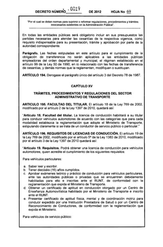 . i '" 0019DECRETO NUMERO___ DE 2012 HOJANo 69
·Por el cual se dictan nonnas para suprimir o refonnar regulaciones, procedimientos y trámites
innecesarios existentes en la Administración Pública".
En todas las entidades públicas será obligatorio incluir en sus presupuestos las
partidas necesarias para atender las cesantías de la respectiva vigencia, como
requisito indispensable para su presentación, trámite y aprobación por parte de la
autoridad correspondiente.
Parágrafo. Las fechas estipuladas en este artículo para el cumplimiento de la
obligación de transferencia no serán aplicables a las entidades públicas
empleadoras del orden departamental y municipal, el régimen establecido en el
artículo 99 de la Ley 50 de 1990, en lo relacionado con las fechas de transferencia
de cesantías, y demás normas que la reglamenten, modifiquen o sustituyan.
ARTíCULO 194. Derogase el parágrafo único del artículo 3 del Decreto 78 de 1987.
CAPiTULO XV 

TRÁMITES, PROCEDIMIENTOS Y REGULACIONES DEL SECTOR 

ADMINISTRATIVO DE TRANSPORTE 

ARTICULO 195. FACULTAD DEL TITULAR. El artículo 18 de la Ley 769 de 2002,
modificado por el artículo 2 de la Ley 1397 de 2010, quedará así:
"ArtIculo 18. Facultad del titular. La licencia de conducción habilitará a su titular
para conducir vehículos automotores de acuerdo con las categorías que para cada
modalidad establezca la reglamentación que adopte el Ministerio de Transporte,
estipulando claramente si se trata de un conductor de servicio público o particular."
ARTíCULO 196. REQUISITOS DE LICENCIAS DE CONDUCCiÓN. El artículo 19 de
la Ley 769 de 2002, modificado por el artículo 5° de la Ley 1383 de 2010, modificado
por el artículo 3 de la Ley 1397 de 2010 quedará así:
"Articulo 19. Requisitos. Podrá obtener una licencia de conducción para vehículos
automotores, quien acredite el cumplimiento de los siguientes requisitos:
Para vehículos particulares:
a. 	 Saber leer y escribir.
b. 	 Tener dieciséis (16) años cumplidos.
c. 	 Aprobar exámenes teórico y práctico de conducción para vehículos particulares,
ante las autoridades públicas o privadas que se encuentren debidamente
habilitadas para ello e inscritas ante el RUNT, de conformidad con la
reglamentación que expida el Ministerio de Transporte.
d. 	 Obtener un certificado de aptitud en conducción otorgado por un Centro de
Enseñanza Automovilística habilitado por el Ministerio de Transporte e inscrito
ante el RUNT.
e. 	 Presentar certificado de aptitud física, mental y de coordinación motriz para
conducir expedido por una Institución Prestadora de Salud o por un Centro de
Reconocimiento de Conductores, de conformidad con la reglamentación que
expida el Ministerio.
Para vehículos de servicio público:
 