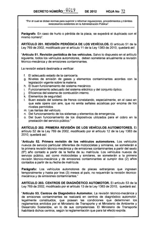 DECRETO NÚMERo '" O019 DE 2012 HOJA No 72
·Por el cual se dictan normas para suprimir o reformar regulaciones, procedimientos y trámites
innecesarios existentes en la Administración Pública".
Parágrafo. En caso de hurto o pérdida de la placa, se expedirá el duplicado con el
mismo número".
ARTíCULO 201. REVISiÓN PERiÓDICA DE lOS VEHíCULOS. El artículo 51 de la
Ley 769 de 2002, modificado por el artículo 11 de la Ley 1383 de 2010, quedará así:
"Artículo 51. Revisión periódica de los vehículos. Salvo lo dispuesto en el artículo
siguiente, todos los vehículos automotores, deben someterse anualmente a revisión
técnico-mecánica y de emisiones contaminantes.
La revisión estará destinada a verificar:
f. 	 El adecuado estado de la carrocería.
g. 	 Niveles de emisión de gases y elementos contaminantes acordes con la
legislación vigente sobre la materia.
h. 	 El buen funcionamiento del sistema mecánico.
i. 	 Funcionamiento adecuado del sistema eléctrico y del conjunto óptico.
j. 	 Eficiencia del sistema de combustión interno.
k. 	 Elementos de seguridad.
1.	 Buen estado del sistema de frenos constatando, especialmente, en el caso en
que este opere con aire, que no emita señales acústicas por encima de los
niveles permitidos.
m. 	Las llantas del vehículo.
n. 	 Del funcionamiento de los sistemas y elementos de emergencia.
o. 	 Del buen funcionamiento de los dispositivos utilizados para el cobro en la
prestación del servicio público."
ARTíCULO 202. PRIMERA REVISiÓN DE lOS VEHíCULOS AUTOMOTORES. El
artículo 52 de la Ley 769 de 2002, modificado por el artículo 12 de la Ley 1383 de
2010, quedará así:
"Artículo 52. Primera revisión de los vehículos automotores. Los vehículos
nuevos de servicio particular diferentes de motocicletas y similares, se someterán a
la primera revisión técnico-mecánica y de emisiones contaminantes a partir del sexto
(6°) año contado a partir de la fecha de su matrícula. Los vehículos nuevos de
servicio público, así como motocicletas y similares, se someterán a la primera
revisión técnico-mecánica y de emisiones contaminantes al cumplir dos (2) años
contados a partir de su fecha de matrícula.
Parágrafo: Los vehículos automotores de placas extranjeras que ingresen
temporalmente y hasta por tres (3) meses al país, no requerirán la revisión técnico­
mecánica y de emisiones contaminantes."
ARTíCULO 203. CENTROS DE DIAGNÓSTICO AUTOMOTOR. El artículo 53 de la
Ley 769 de 2002, modificado por el artículo 13 de la Ley 1383 de 2010, quedará así:
"Artículo 53. Centros de Diagnóstico Automotor. La revisión técnico-mecánica y
de emisiones contaminantes se realizará en centros de diagnóstico automotor,
legalmente constituidos, que posean las condiciones que determinen los
reglamentos emitidos por el Ministerio de Transporte y el Ministerio de Ambiente y
Desarrollo Sostenible, en lo de sus competencias. El Ministerio de Transporte
habilitará dichos centros, según la reglamentación que para tal efecto expida.
 