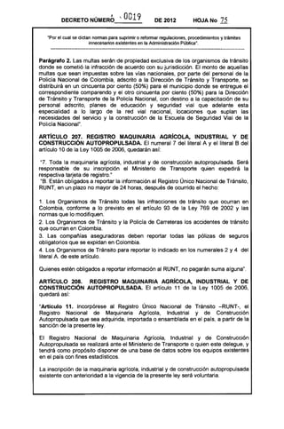 DECRETO NÚMERO '- O019 DE 2012 HOJA No 75
·Por el cual se dictan normas para suprimir o reformar regulaciones, procedimientos y trámites
innecesarios existentes en la Administración Pública".
Parágrafo 2. Las multas serán de propiedad exclusiva de los organismos de tránsito
donde se cometió la infracción de acuerdo con su jurisdicción. El monto de aquellas
multas que sean impuestas sobre las vías nacionales, por parte del personal de la
Policía Nacional de Colombia, adscrito a la Dirección de Tránsito y Transporte, se
distribuirá en un cincuenta por ciento (50%) para el municipio donde se entregue el
correspondiente comparendo y el otro cincuenta por ciento (50%) para la Dirección
de Tránsito y Transporte de la Policía Nacional, con destino a la capacitación de su
personal adscrito, planes de educación y seguridad vial que adelante esta
especialidad a lo largo de la red vial nacional, locaciones que suplan las
necesidades del servicio y la construcción de la Escuela de Seguridad Vial de la
Policía Nacional".
ARTíCULO 207. REGISTRO MAQUINARIA AGRíCOLA, INDUSTRIAL Y DE
CONSTRUCCiÓN AUTOPROPULSADA. El numeral 7 del literal A y el literal B del
artículo 10 de la Ley 1005 de 2006, quedarán así:
"7. Toda la maquinaria agrícola, industrial y de construcción autopropulsada. Será
responsable de su inscripción el Ministerio de Transporte quien expedirá la
respectiva tarjeta de registro."
"8. Están obligados a reportar la información al Registro Único Nacional de Tránsito,
RUNT, en un plazo no mayor de 24 horas, después de ocurrido el hecho:
1. Los Organismos de Tránsito todas las infracciones de tránsito que ocurran en
Colombia, conforme a lo previsto en el artículo 93 de la Ley 769 de 2002 y las
normas que lo modifiquen.
2. Los Organismos de Tránsito y la Policía de Carreteras los accidentes de tránsito
que ocurran en Colombia.
3. Las compañías aseguradoras deben reportar todas las pólizas de seguros
obligatorios que se expidan en Colombia.
4. Los Organismos de Tránsito para reportar lo indicado en los numerales 2 y 4 del
literal A de este artículo.
Quienes estén obligados a reportar información al RUNT, no pagarán suma alguna".
ARTíCULO 208. REGISTRO MAQUINARIA AGRíCOLA, INDUSTRIAL Y DE
CONSTRUCCiÓN AUTOPROPULSADA. El artículo 11 de la Ley 1005 de 2006,
quedará así:
"Artículo 11. Incorpórese al Registro Único Nacional de Tránsito -RUNT-, el
Registro Nacional de Maquinaria Agrícola, Industrial y de Construcción
Autopropulsada que sea adquirida, importada o ensamblada en el país, a partir de la
sanción de la presente ley.
El Registro Nacional de Maquinaria Agrícola, Industrial y de Construcción
Autopropulsada se realizará ante el Ministerio de Transporte o quien este delegue, y
tendrá como propósito disponer de una base de datos sobre los equipos existentes
en el país con fines estadísticos.
La inscripción de la maquinaria agrícola, industrial y de construcción autopropulsada
existente con anterioridad a la vigencia de la presente ley será voluntaria.
 
