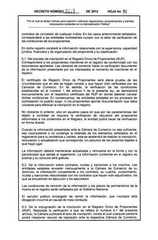DECRETO NÚME~9" au19 DE 2012 HOJANo 80
"Por el cual se dictan normas para suprimir o reformar regulaciones, procedimientos y trámites
innecesarios existentes en la Administración Pública".
contratos de concesión de cualquier índole. En los casos anteriormente señalados,
corresponderá a las entidades contratantes cumplir con la labor de verificación de
las condiciones de los proponentes.
En dicho registro constará la información relacionada con la experiencia, capacidad
jurídica, financiera y de organización del proponente y su clasificación.
6.1. Del proceso de inscripción en el Registro Único de Proponentes (RUP).
Corresponderá a los proponentes inscribirse en el registro de conformidad con los
documentos aportados. Las cámaras de comercio harán la verificación documental
de la información presentada por los interesados al momento de inscribirse en el
registro.
El certificado de Registro Único de Proponentes será plena prueba de las
circunstancias que en ella se hagan constar y que hayan sido verificadas por las
Cámaras de Comercio. En tal sentido, la verificación de las condiciones
establecidas en el numeral 1 del artículo 5 de la presente ley, se demostrará
exclusivamente con el respectivo certificado del RUP en donde deberán constar
dichas condiciones. En consecuencia, las entidades estatales en los procesos de
contratación no podrán exigir, ni los proponentes aportar documentación que deba
utilizarse para efectuar la inscripción en el registro.
No obstante lo anterior, sólo en aquellos casos en que por las características del
objeto a contratar se requiera la verificación de requisitos del proponente
adicionales a los contenidos en el Registro, la entidad podrá hacer tal verificación
en forma directa.
Cuando la información presentada ante la Cámara de Comercio no sea suficiente,
sea inconsistente o no contenga la totalidad de los elementos señalados en el
reglamento para su existencia y validez, esta se abstendrá de realizar la inscripción,
renovación o actualización que corresponda, sin perjuicio de las acciones legales a
que haya lugar.
La información deberá mantenerse actualizada y renovarse en la forma y con la
periodicidad que señale el reglamento. La información contenida en el registro es
pública y su consulta será gratuita.
6.2. De la información sobre contratos, multas y sanciones a los inscritos. Las
entidades estatales enviarán mensualmente a la Cámara de Comercio de su
domicilio, la información concerniente a los contratos, su cuantía, cumplimiento,
multas y sanciones relacionadas con los contratos que hayan sido adjudicados, los
que se encuentren en ejecución y los ejecutados.
Las condiciones de remisión de la información y los plazos de permanencia de la
misma en el registro serán señalados por el Gobierno Nacional.
El servidor público encargado de remitir la información, que incumpla esta
obligación incurrirá en causal de mala conducta.
6.3. De la impugnación de la inscripción en el Registro Único de Proponentes
(RUP). Realizada la verificación a que se refiere el numeral 6.1 del presente
artículo, la Cámara publicará el acto de inscripción, contra el cual cualquier persona
podrá interponer recurso de reposición ante la respectiva Cámara de Comercio,
 