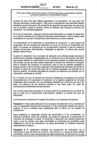 ,~., .'- 0019
DECRETO NÚMERO_ __ DE 2012 HOJA No 81
"Por el cual se dictan normas para suprimir o reformar regulaciones, procedimientos y trámites
innecesarios existentes en la Administradón Pública".
durante los diez (10) días hábiles siguientes a la publicación, sin que para ello
requiera demostrar interés alguno. Para que la impugnación sea admisible deberá
prestarse caución bancaria o de compañía de seguros para garantizar los perjuicios
que se puedan causar al inscrito. Contra la decisión que resuelva el recurso de
reposición, no procederá apelación.
En firme la inscripción, cualquier persona podrá demandar su nulidad en desarrollo
de la acción prevista en el Código Contencioso Administrativo. Para el efecto será
competente el Juez de lo Contencioso Administrativo en única instancia.
La presentación de la demanda no suspenderá la inscripción, ni será causal de
suspensión de los procesos de selección en curso en los que el proponente sea
parte. El proceso se tramitará por el procedimiento ordinario a que se refiere el
Código Contencioso Administrativo. Adoptada la decisión, la misma sólo tendrá
efectos hacia el futuro.
Cuando en desarrollo de un proceso de selección una entidad estatal advierta la
existencia de posibles irregularidades en el contenido de la información del RUP,
que puedan afectar el cumplimiento de los requisitos exigidos al proponente dentro
del proceso de que se trate, podrá suspender el proceso de selección e impugnar
ante la Cámara de Comercio la inscripción, para lo cual no estarán obligadas a
prestar caución. Para el trámite y adopción de la decisión las Cámaras de Comercio
tendrán I.m plazo de veinte (20) días. De no haberse adoptado una decisión en el
término anterior, la entidad reanudará el proceso de selección de acuerdo con la
información certificada en el RUP.
En el evento en que la Cámara de Comercio establezca la existencia de graves
inconsistencias se le cancelará la inscripción en el registro quedando en tal caso
inhabilitado para contratar con las entidades estatales por el término de cinco (5)
años, sin perjuicio de las acciones penales a que haya lugar. En caso de
reincidencia la inhabilidad será permanente.
Las mismas sanciones previstas en el inciso anterior se predicarán en el evento en
que el Juez de lo Contencioso Administrativo declare la nulidad del acto de
inscripción.
La información contenida en el registro es pública y su consulta será gratuita.
Parágrafo 1. Para poder participar en los procesos de selección de los contratos de
obra, la capacidad residual del proponente o K de contratación deberá ser igual o
superior al que la entidad haya establecido para el efecto en los pliegos de
condiciones
Para establecer la capacidad residual del proponente o K de contratación, se
deberán considerar todos los contratos que tenga en ejecución el proponente al
momento de presentar la oferta. El desarrollo y ejecución del contrato podrá dar
lugar a que los valores que sean cancelados al contratista se consideren para
establecer el real K de contratación, en cada oportunidad. El Gobierno Nacional
reglamentará la materia
Parágrafo 2. El reglamento señalará las condiciones de verificación de la
información a que se refiere el numeral 1 del artículo 5, a cargo de cada entidad
contratante, para el caso de personas naturales extranjeras sin domicilio en el país
 