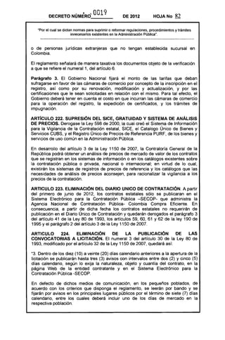 DECRETO NÚMERO~ 0019 DE 2012 HOJA No 82
"Por el cual se dictan.normas para suprimir o reformar regulaciones, procedimientos y trámites
innecesarios existentes en la Administración Pública".
o de personas jurídicas extranjeras que no tengan establecida sucursal en
Colombia.
El reglamento señalará de manera taxativa 105 documentos objeto de la verificación
a que se refiere el numeral 1, del artículo 6.
Parágrafo 3. El Gobierno Nacional fijará el monto de las tarifas que deban
sufragarse en favor de las cámaras de comercio por concepto de la inscripción en el
registro, así como por su renovación, modificación y actualización, y por las
certificaciones que le sean solicitadas en relación con el mismo. Para tal efecto, el
Gobierno deberá tener en cuenta el costo en que incurran las cámaras de comercio
para la operación del registro, la expedición de certificados, y 105 trámites de
impugnación.
ARTíCULO 222. SUPRESiÓN DEL SICE, GRATUIDAD y SISTEMA DE ANÁLISIS
DE PRECIOS. Derogase la Ley 598 de 2000, la cual creó el Sistema de Información
para la Vigilancia de la Contratación estatal, SICE, el Catalogo Único de Bienes y
Servicios cuas, yel Registro Único de Precios de Referencia PURF, de 105 bienes y
servicios de uso común en la Administración Pública.
En desarrollo del artículo 3 de la Ley 1150 de 2007, la Contraloría General de la
República podrá obtener un análisis de precios de mercado de valor de 105 contratos
que se registran en 105 sistemas de información o en 105 catálogos existentes sobre
la contratación pública o privada, nacional o internacional; en virtud de lo cual,
existirán 105 sistemas de registros de precios de referencia y 105 catálogos que las
necesidades de análisis de precios aconsejen, para racionalizar la vigilancia alas
precios de la contratación.
ARTICULO 223. ELIMINACiÓN DEL DIARIO UNICO DE CONTRATACiÓN. A partir
del primero de junio de 2012, 105 contratos estatales sólo se publicaran en el
Sistema Electrónico para la Contratación Pública -SECOP- que administra la
Agencia Nacional de Contratación Pública- Colombia Compra Eficiente. En
consecuencia, a partir de dicha fecha 105 contratos estatales no requerirán de
publicación en el Diario Único de Contratación y quedarán derogados el parágrafo 3
del artículo 41 de la Ley 80 de 1993, 105 artículos 59, 60, 61 Y 62 de la ley 190 de
1995 y el parágrafo 2 del artículo 3 de la Ley 1150 de 2007.
AR1"ICUlO 224. ELIMINACiÓN DE LA PUBLICACiÓN DE lAS
CONVOCATORIAS A LICITACiÓN. El numeral 3 del artículo 30 de la Ley 80 de
1993, modificado por el artículo 32 de la Ley 1150 de 2007, quedará así:
"3. Dentro de 105 diez (10) a veinte (20) días calendario anteriores a la apertura de la
licitación se publicarán hasta tres (3) avisos con intervalos entre dos (2) y cinco (5)
días calendario, según lo exija la naturaleza, objeto y cuantía del contrato, en la
página Web de la entidad contratante y en el Sistema Electrónico para la
Contratación Pública -SECOP.
En defecto de dichos medios de comunicación, en 105 pequeños poblados, de
acuerdo con 105 criterios que disponga el reglamento, se leerán por bando y se
fijarán por avisos en 105 principales lugares públicos por el término de siete (7) días
calendario, entre 105 cuales deberá incluir uno de 105 días de mercado en la
respectiva población.
 