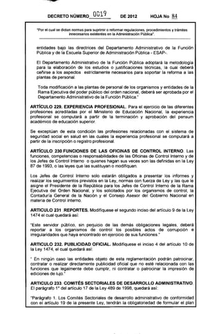 DECRETO NÚMERO OO19 DE 2012 HOJA No 84
"Por el cual se dictan normas para suprimir o reformar regulaciones, procedimientos y trámites
innecesarios existentes en la Administración Pública".
entidades bajo las directrices del Departamento Administrativo de la Función
Pública y de la Escuela Superior de Administración Pública - ESAP-.
El Departamento Administrativo de la Función Pública adoptará la metodología
para la elaboración de los estudios o justificaciones técnicas, la cual deberá
ceñirse a los aspectos estrictamente necesarios para soportar la reforma a las
plantas de personal.
Toda modificación a las plantas de personal de los organismos y entidades de la
Rama Ejecutiva del poder público del orden nacional, deberá ser aprobada por el
Departamento Administrativo de la Función Pública."
ARTíCULO 229. EXPERIENCIA PROFESIONAL. Para el ejercicio de las diferentes
profesiones acreditadas por el Ministerio de Educación Nacional, la experiencia
profesional se computará a partir de la terminación y aprobación del pensum
académico de educación superior.
Se exceptúan de esta condición las profesiones relacionadas con el sistema de
seguridad social en salud en las cuales la experiencia profesional se computará a
partir de la inscripción o registro profesional.
ARTíCULO 230.FUNCIONES DE LAS OFICINAS DE CONTROL INTERNO. Las
funciones, competencias o responsabilidades de las Oficinas de Control Interno y de
los Jefes de Control Interno o quienes hagan sus veces son las definidas en la Ley
87 de 1993, o las leyes que las sustituyan o modifiquen.
Los Jefes de Control Interno solo estarán obligados a presentar los informes y
realizar los seguimientos previstos en la Ley, normas con fuerza de Ley y las que le
asigne el Presidente de la República para los Jefes de Control Interno de la Rama
Ejecutiva del Orden Nacional, y los solicitados por los organismos de control, la
Contaduría General de la Nación y el Consejo Asesor del Gobierno Nacional en
materia de Control Interno.
ARTICULO 231 .REPORTES. Modifíquese el segundo inciso del artículo 9 de la Ley
1474 el cual quedará así:
"Este servidor público, sin pe~uicio de las demás obligaciones legales, deberá
reportar a los organismos de control los posibles actos de corrupción e
irregularidades que haya encontrado en ejercicio de sus funciones."
ARTICULO 232. PUBLICIDAD OFICIAL. Modifíquese el inciso 4 del artículo 10 de
la Ley 1474, el cual quedará así:
" En ningún caso las entidades objeto de esta reglamentación podrán patrocinar,
contratar o realizar directamente publicidad oficial que no esté relacionada con las
funciones que legalmente debe cumplir, ni contratar o patrocinar la impresión de
ediciones de lujo."
ARTICULO 233. COMITÉS SECTORIALES DE DESARROllO ADMINISTRATIVO.
El parágrafo 1° del artículo 17 de la Ley 489 de 1998, quedará así:
"Parágrafo 1. Los Comités Sectoriales de desarrollo administrativo de conformidad
con el artículo 19 de la presente Ley, tendrán la obligatoriedad de formular el plan
 