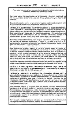 DECRETO NÚMERO. .. 0019 DE 2012 HOJA No 9
"Por el cual se dictan normas para suprimir o reformarregulaciones, procedimientos y trámites
innecesarios existentes en la Administración Pública".
Para este efecto, la Superintendencia de Notariado y Registro identificará los
notarios que deban prestar el servicio, las clínicas y hospitales, y los horarios de
atención.
Es potestativo de los padres o representante legal del recién nacido inscribirlo ante
el funcionario de la notaría que atienda en el hospital o la clínica.
ARTICULO 25. ELIMINACiÓN DE AUTENTICACIONES Y RECONOCIMIENTOS.
Todos los actos de funcionario público competente se presumen auténticos. Por lo
tanto no se requiere la autenticación en sede administrativa o notarial de los mismos.
Los documentos producidos por las autoridades públicas o los particulares que
cumplan funciones administrativas en sus distintas actuaciones, siempre que
reposen en sus archivos, tampoco requieren autenticación o reconocimiento.
Ninguna autoridad administrativa podrá exigir la presentación, suministro o entrega
de documentos originales autenticados o copias o fotocopias autenticados, sin
perjuicio de los controles o verificaciones que dichas entidades deban realizar, salvo
para el reconocimiento o pago de pensiones.
Los documentos privados, tuvieren o no como destino servir de prueba en
actuaciones administrativas, incluyendo los provenientes de terceros, se presumen
auténticos, mientras no se compruebe lo contrario mediante tacha de falsedad, con
excepción de los poderes especiales y de las actas de asamblea general de
accionistas, junta de socios y demás actos de personas jurídicas que deban
registrarse ante las Cámaras de Comercio, las cuales deberán ser presentadas
personalmente por sus otorgantes ante el secretario de la respectiva Cámara.
Las copias simples que expidan los notarios de los documentos que reposan en los
respectivos protocolos no se autenticarán, salvo que el interesado así lo solicite.
ARTíCULO 26. DIVULGACiÓN Y GRATUIDAD DE FORMULARIOS OFICIALES
PARA lA PRESENTACiÓN DE DECLARACIONES Y REALIZACiÓN DE PAGOS.
El artículo 4 de la Ley 962 de 2005, quedará así:
"Artículo 4. Divulgación y gratuidad de formularios oficiales para la
presentación de declaraciones y realización de pagos. Cuando sea del caso, los
destinatarios a quienes se les aplica el presente Decreto-Ley, deberán habilitar los
mecanismos necesarios para poner a disposición gratuita y oportuna de los
interesados el formato definido oficialmente para el respectivo período en que deba
cumplirse el deber u obligación legal, utilizando para el efecto formas impresas,
magnéticas o electrónicas.
Las entidades públicas y los particulares que ejercen funciones administrativas
deberán colocar en medio electrónico, a disposición de los particulares, todos los
formularios cuya diligencia se exija por las disposiciones legales. En todo caso, para
que un formulario sea exigible al ciudadano, la entidad respectiva deberá publicarlo
en el Portal del Estado colombiano. Las autoridades dispondrán de un plazo de tres
meses contados a partir de la publicación del presente decreto, para publicar los
formularios hoy existentes.
Para todos los efectos legales se entenderá que las copias de formularios que se
obtengan de los medios electrónicos tienen el carácter de formularios oficiales."
 