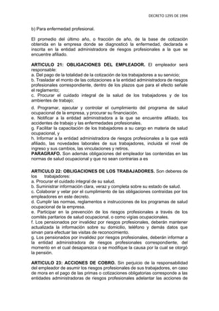 DECRETO 1295 DE 1994


b) Para enfermedad profesional.

El promedio del último año, o fracción de año, de la base de cotización
obtenida en la empresa donde se diagnosticó la enfermedad, declarada e
inscrita en la entidad administradora de riesgos profesionales a la que se
encuentre afiliado.

ARTICULO 21: OBLIGACIONES DEL EMPLEADOR. El empleador será
responsable:
a. Del pago de la totalidad de la cotización de los trabajadores a su servicio;
b. Trasladar el monto de las cotizaciones a la entidad administradora de riesgos
profesionales correspondiente, dentro de los plazos que para el efecto señale
el reglamento;
c. Procurar el cuidado integral de la salud de los trabajadores y de los
ambientes de trabajo;
d. Programar, ejecutar y controlar el cumplimiento del programa de salud
ocupacional de la empresa, y procurar su financiación.
e. Notificar a la entidad administradora a la que se encuentre afiliado, los
accidentes de trabajo y las enfermedades profesionales.
g. Facilitar la capacitación de los trabajadores a su cargo en materia de salud
ocupacional, y
h. Informar a la entidad administradora de riesgos profesionales a la que está
afiliado, las novedades laborales de sus trabajadores, incluida el nivel de
ingreso y sus cambios, las vinculaciones y retiros.
PARAGRAFO. Son además obligaciones del empleador las contenidas en las
normas de salud ocupacional y que no sean contrarias a es

ARTICULO 22: OBLIGACIONES DE LOS TRABAJADORES. Son deberes de
los    trabajadores:
a. Procurar el cuidado integral de su salud.
b. Suministrar información clara, veraz y completa sobre su estado de salud.
c. Colaborar y velar por el cumplimiento de las obligaciones contraídas por los
empleadores en este decreto.
d. Cumplir las normas, reglamentos e instrucciones de los programas de salud
ocupacional de la empresa.
e. Participar en la prevención de los riesgos profesionales a través de los
comités paritarios de salud ocupacional, o como vigías ocupacionales.
f. Los pensionados por invalidez por riesgos profesionales, deberán mantener
actualizada la información sobre su domicilio, teléfono y demás datos que
sirvan para efectuar las visitas de reconocimiento.
g. Los pensionados por invalidez por riesgos profesionales, deberán informar a
la entidad administradora de riesgos profesionales correspondiente, del
momento en el cual desaparezca o se modifique la causa por la cual se otorgó
la pensión.

ARTICULO 23: ACCIONES DE COBRO. Sin perjuicio de la responsabilidad
del empleador de asumir los riesgos profesionales de sus trabajadores, en caso
de mora en el pago de las primas o cotizaciones obligatorias corresponde a las
entidades administradoras de riesgos profesionales adelantar las acciones de
 