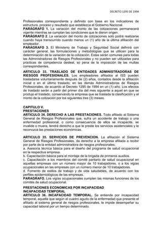 DECRETO 1295 DE 1994


Profesionales correspondiente y definido con base en los indicadores de
estructura, proceso y resultado que establezca el Gobierno Nacional.
PARÁGRAFO 1. La variación del monto de las cotizaciones permanecerá
vigente mientras se cumplan las condiciones que le dieron origen.
PARÁGRAFO 2. La variación del monto de cotizaciones solo podrá realizarse
cuando haya transcurrido cuando menos un (1) año de la última afiliación del
empleador.
PARÁGRAFO 3. El Ministerio de Trabajo y Seguridad Social definirá con
carácter general, las formulaciones y metodologías que se utilicen para la
determinación de la variación de la cotización. Estas serán comunes para todas
las Administradoras de Riesgos Profesionales y no pueden ser utilizadas para
prácticas de competencia desleal, so pena de la imposición de las multas
correspondientes.
ARTICULO 33. TRASLADO DE ENTIDADES ADMINISTRADORAS DE
RIESGOS PROFESIONALES. Los empleadores afiliados al ISS pueden
trasladarse voluntariamente después de (2) años, contados desde la afiliación
inicial o en el último traslado; en las demás Administradoras de Riesgos
Profesionales, de acuerdo al Decreto 1295 de 1994 en un (1) año. Los efectos
de traslado serán a partir del primer día del mes siguiente a aquel en que se
produjo el traslado, conservando la empresa que se traslada la clasificación y el
monto de la cotización por los siguientes tres (3) meses.

CAPITULO V.
PRESTACIONES
ARTICULO 34. DERECHO A LAS PRESTACIONES. Todo afiliado al Sistema
General de Riesgos Profesionales que, sufra un accidente de trabajo o una
enfermedad profesional, o como consecuencia de ellos se incapacite, se
invalide o muera, tendrá derecho a que le preste los servicios asistenciales y le
reconozca las prestaciones económicas.

ARTICULO 35. SERVICIOS DE PREVENCION. La afiliación al Sistema
General de Riesgos Profesionales, da derecho a la empresa afiliada a recibir
por parte de la entidad administradora de riesgos profesionales:
a. Asesoría técnica básica para el diseño del programa de salud ocupacional
en la respectiva empresa.
b. Capacitación básica para el montaje de la brigada de primeros auxilios.
c. Capacitación a los miembros del comité paritario de salud ocupacional en
aquellas empresas con un número mayor de 10 trabajadores, o a los vigías
ocupacionales en las empresas con un número menor de 10 trabajadores.
d. Fomento de estilos de trabajo y de vida saludables, de acuerdo con los
perfiles epidemiológicos de las empresas.
PARAGRAFO. Los vigías ocupacionales cumplen las mismas funciones de los
comités de salud ocupacional.
PRESTACIONES ECONOMICAS POR INCAPACIDAD
INCAPACIDAD TEMPORAL
ARTICULO 36. INCAPACIDAD TEMPORAL. Se entiende por incapacidad
temporal, aquella que según el cuadro agudo de la enfermedad que presente el
afiliado al sistema general de riesgos profesionales, le impide desempeñar su
capacidad laboral por un tiempo determinado.
 