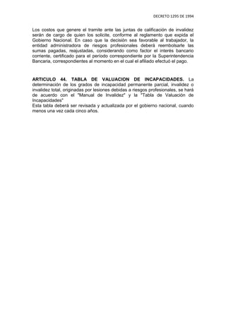 DECRETO 1295 DE 1994


Los costos que genere el tramite ante las juntas de calificación de invalidez
serán de cargo de quien los solicite, conforme al reglamento que expida el
Gobierno Nacional. En caso que la decisión sea favorable al trabajador, la
entidad administradora de riesgos profesionales deberá reembolsarle las
sumas pagadas, reajustadas, considerando como factor el interés bancario
corriente, certificado para el período correspondiente por la Superintendencia
Bancaria, correspondientes al momento en el cual el afiliado efectuó el pago.


ARTICULO 44. TABLA DE VALUACION DE INCAPACIDADES. La
determinación de los grados de incapacidad permanente parcial, invalidez o
invalidez total, originadas por lesiones debidas a riesgos profesionales, se hará
de acuerdo con el "Manual de Invalidez" y la "Tabla de Valuación de
Incapacidades"
Esta tabla deberá ser revisada y actualizada por el gobierno nacional, cuando
menos una vez cada cinco años.
 