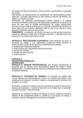 DECRETO 1295 DE 1994


Promotoras de Salud, el contratar a través de éstas cuando estén en capacidad
de hacerlo.
Para efectos de procedimientos de rehabilitación las administradoras podrán
organizar o contratar directamente en todo tiempo la atención del afiliado, con
cargo a sus propios recursos.
Finalmente, las entidades administradoras podrán solicitar a la Entidad
Promotora de Salud la adscripción de Instituciones prestadoras de servicios de
salud. En este caso, la entidad administradora de riesgos profesionales
asumirá el mayor valor de la tarifa que la institución prestadora de servicios de
salud cobre por sus servicios, diferencia sobre la cual no se cobrará la suma
prevista en el inciso cuarto de este artículo.
PARAGRAFO. La prestación de servicio de salud se hará en las condiciones
medias de calidad que determine el Gobierno Nacional, y utilizando para este
propósito la tecnología disponible en el país

ARTICULO 7: PRESTACIONES ECONOMICAS. Todo trabajador que sufra un
accidente de trabajo o una enfermedad profesional tendrá derecho al
reconocimiento y pago de las siguientes prestaciones económicas:
a. Subsidio por incapacidad temporal.
b. Indemnización por incapacidad permanente parcial.
c. Pensión de Invalidez
d. Pensión de sobrevivientes.
e. Auxilio funerario.

CAPITULO II.
RIESGOS PROFESIONALES
DEFINICIONES
ARTICULO 8: RIESGOS PROFESIONALES. Son Riesgos Profesionales el
accidente que se produce como consecuencia directa del trabajo o labor
desempeñada, y la enfermedad que haya sido catalogada como profesional por
el Gobierno Nacional.


ARTICULO 9: ACCIDENTE DE TRABAJO. Es accidente de trabajo todo
suceso repentino que sobrevenga por causa o con ocasión del trabajo, y que
produzca en el trabajador una lesión orgánica, una perturbación funcional, una
invalidez o la muerte.

Es también accidente de trabajo aquel que se produce durante la ejecución de
órdenes del empleador, o durante la ejecución de una labor bajo su autoridad,
aún fuera del lugar y horas de trabajo.

Igualmente se considera accidente de trabajo el que se produzca durante el
traslado de los trabajadores desde su residencia a los lugares de trabajo o
viceversa, cuando el transporte lo suministre el empleador.
 